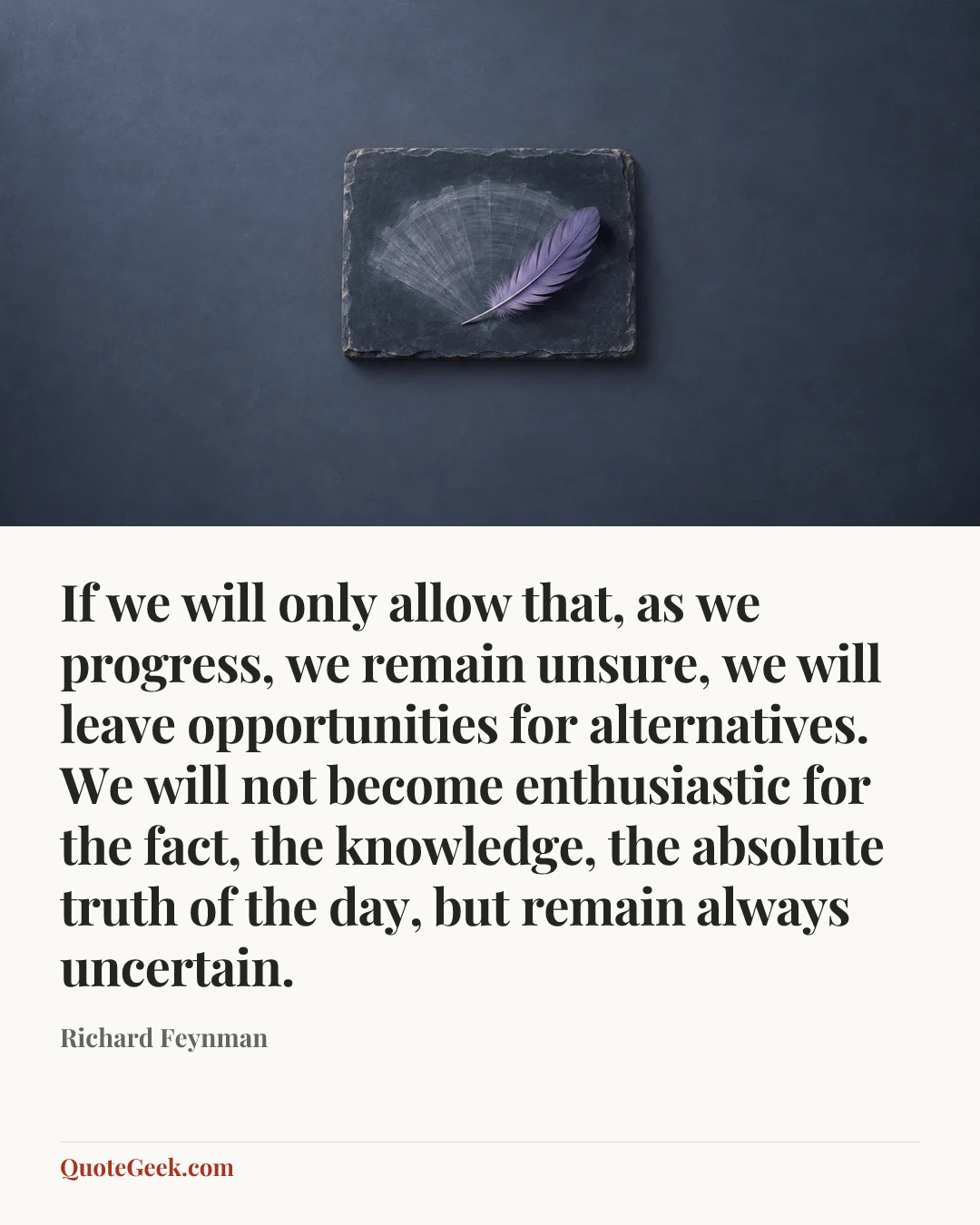 “If we will only allow that, as we progress, we remain unsure, we will leave opportunities for alternatives. We will not become enthusiastic for the fact, the knowledge, the absolute truth of the day, but remain always uncertain.” — Richard Feynman. Illustrated QuoteGeek card.