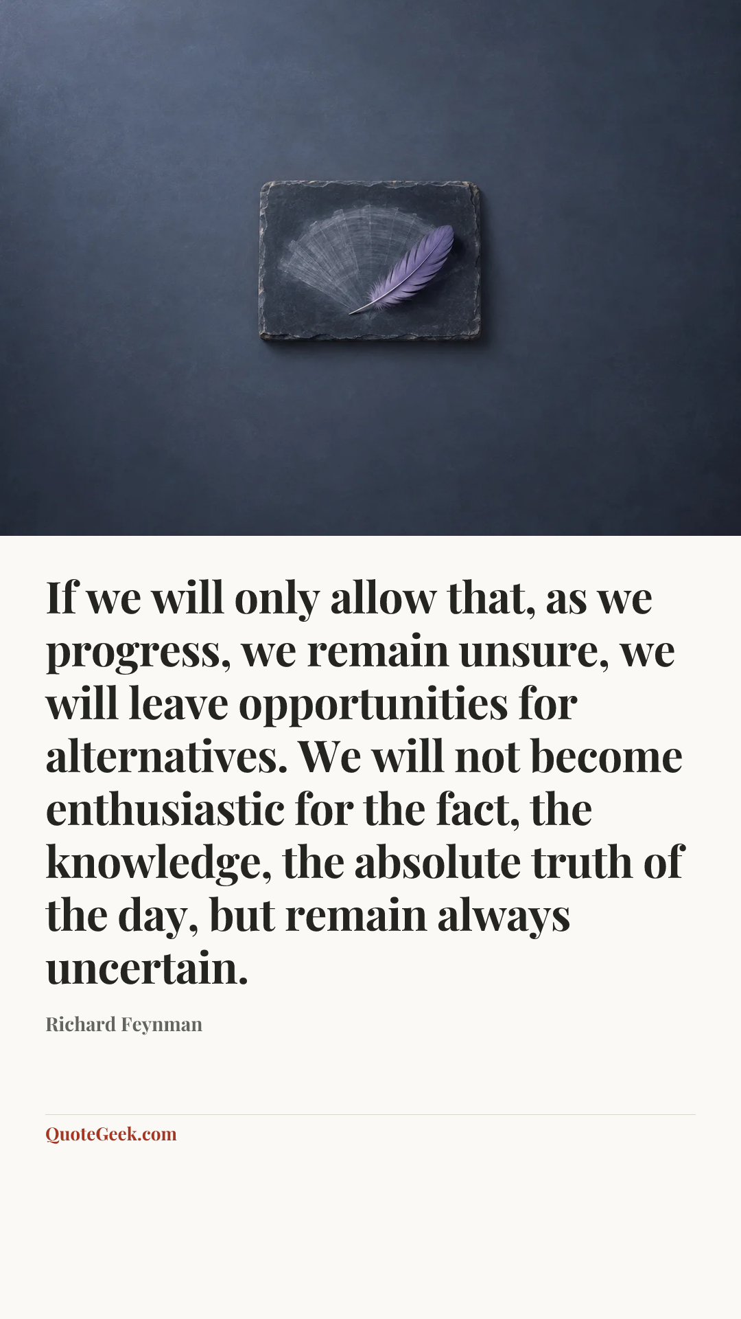 “If we will only allow that, as we progress, we remain unsure, we will leave opportunities for alternatives. We will not become enthusiastic for the fact, the knowledge, the absolute truth of the day, but remain always uncertain.” — Richard Feynman. Illustrated QuoteGeek card.