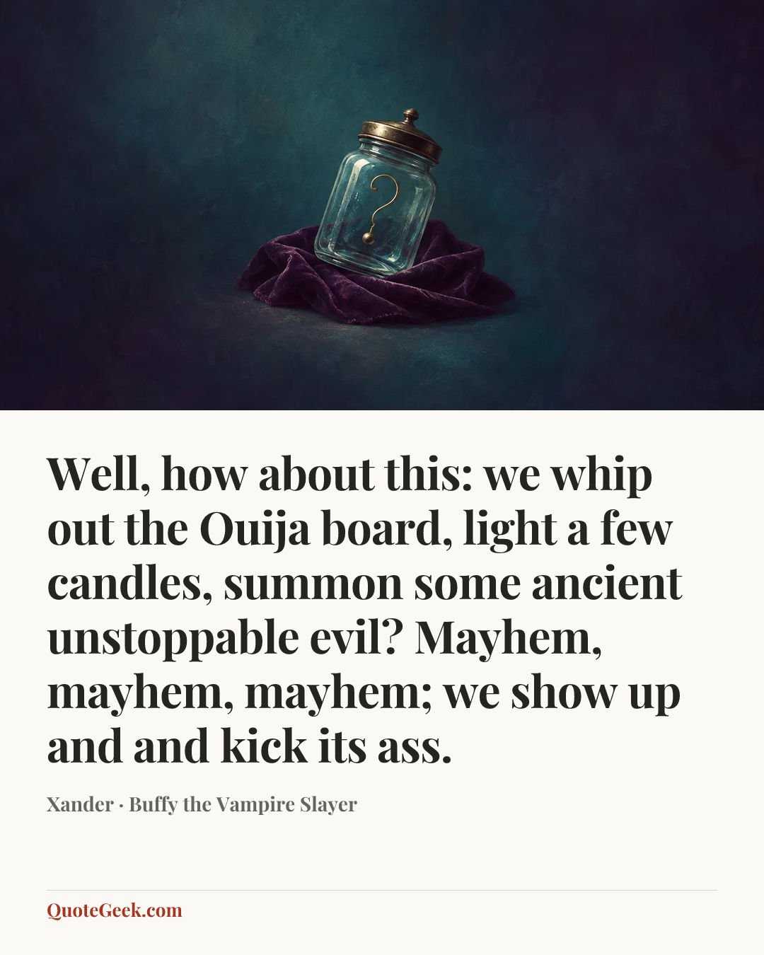 “Well, how about this: we whip out the Ouija board, light a few candles, summon some ancient unstoppable evil? Mayhem, mayhem, mayhem; we show up and and kick its ass.” — Xander · Buffy the Vampire Slayer. Illustrated QuoteGeek card.