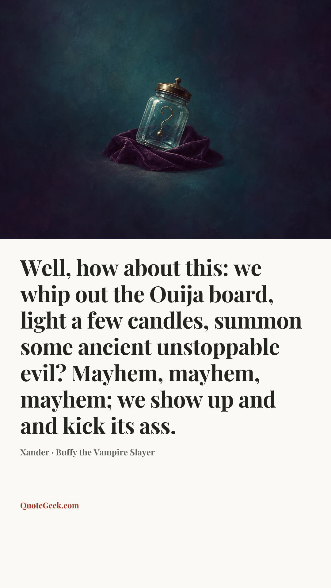 “Well, how about this: we whip out the Ouija board, light a few candles, summon some ancient unstoppable evil? Mayhem, mayhem, mayhem; we show up and and kick its ass.” — Xander · Buffy the Vampire Slayer. Illustrated QuoteGeek card.