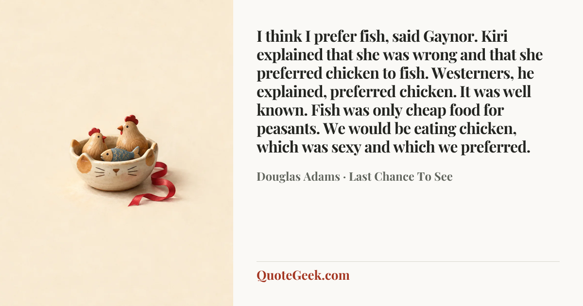 “I think I prefer fish, said Gaynor.
Kiri explained that she was wrong and that she preferred chicken to fish. Westerners, he explained, preferred chicken. It was well known. Fish was only cheap food for peasants. We would be eating chicken, which was sexy and which we preferred.” — Douglas Adams · Last Chance To See. Illustrated QuoteGeek card.
