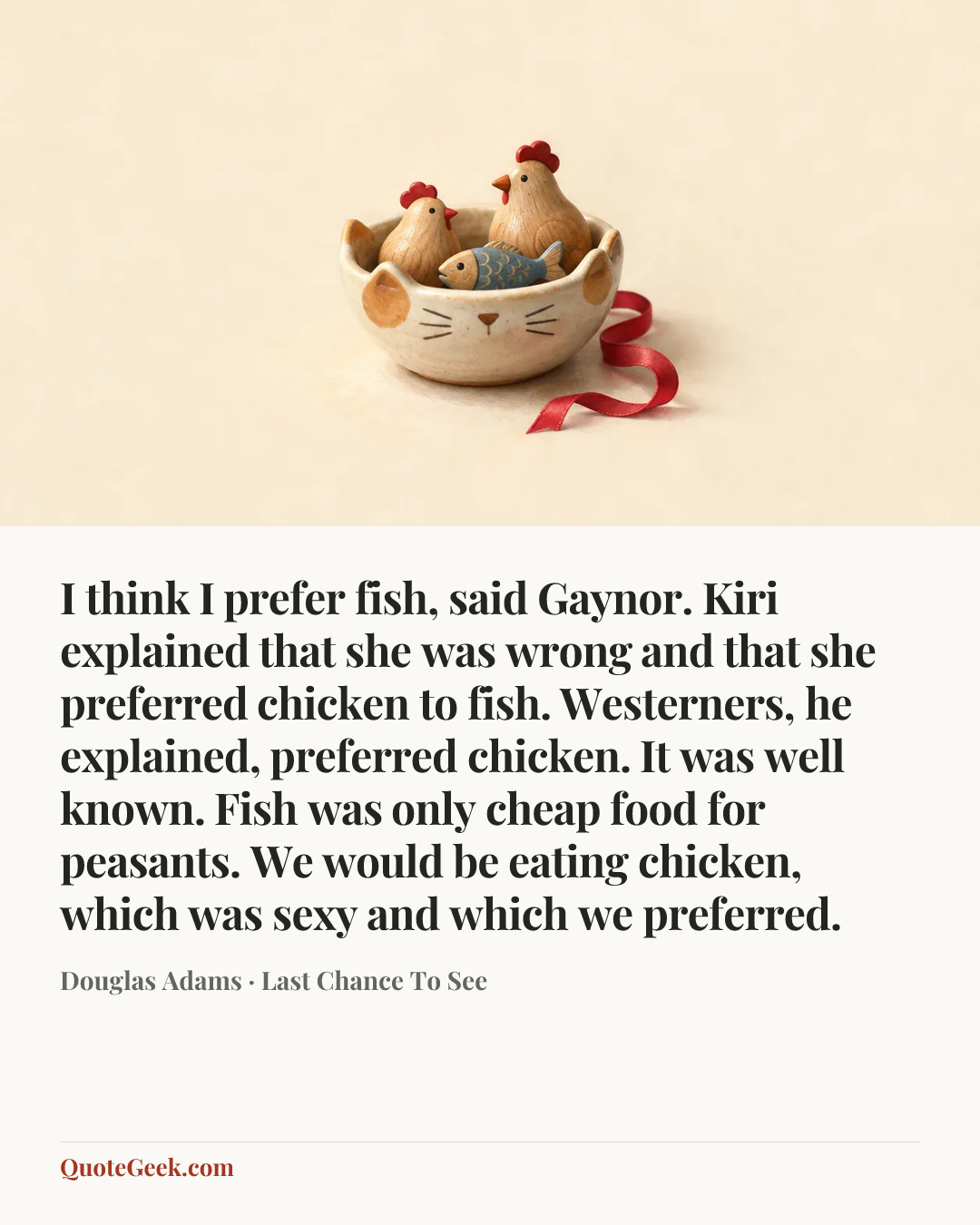 “I think I prefer fish, said Gaynor.
Kiri explained that she was wrong and that she preferred chicken to fish. Westerners, he explained, preferred chicken. It was well known. Fish was only cheap food for peasants. We would be eating chicken, which was sexy and which we preferred.” — Douglas Adams · Last Chance To See. Illustrated QuoteGeek card.
