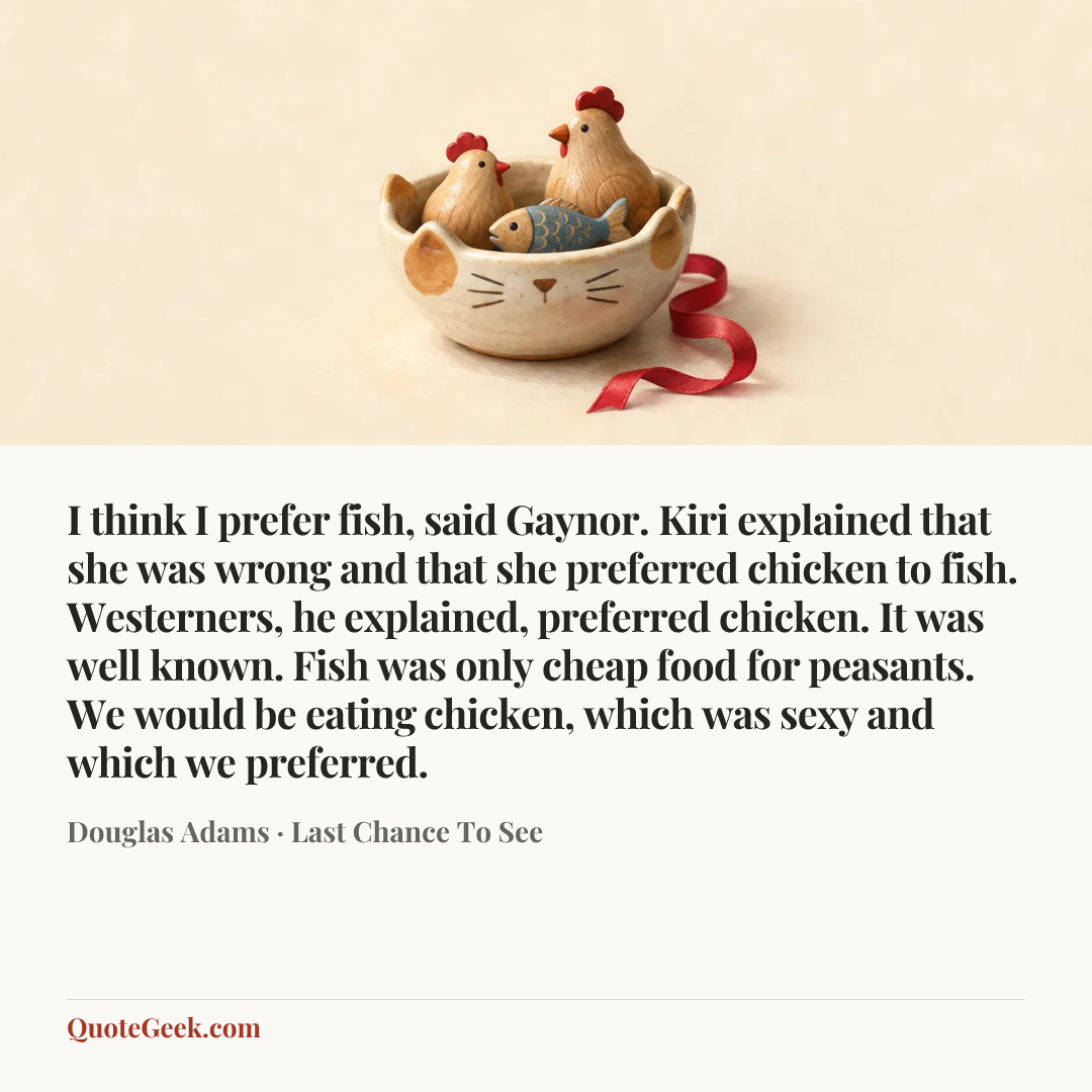 “I think I prefer fish, said Gaynor.
Kiri explained that she was wrong and that she preferred chicken to fish. Westerners, he explained, preferred chicken. It was well known. Fish was only cheap food for peasants. We would be eating chicken, which was sexy and which we preferred.” — Douglas Adams · Last Chance To See. Illustrated QuoteGeek card.
