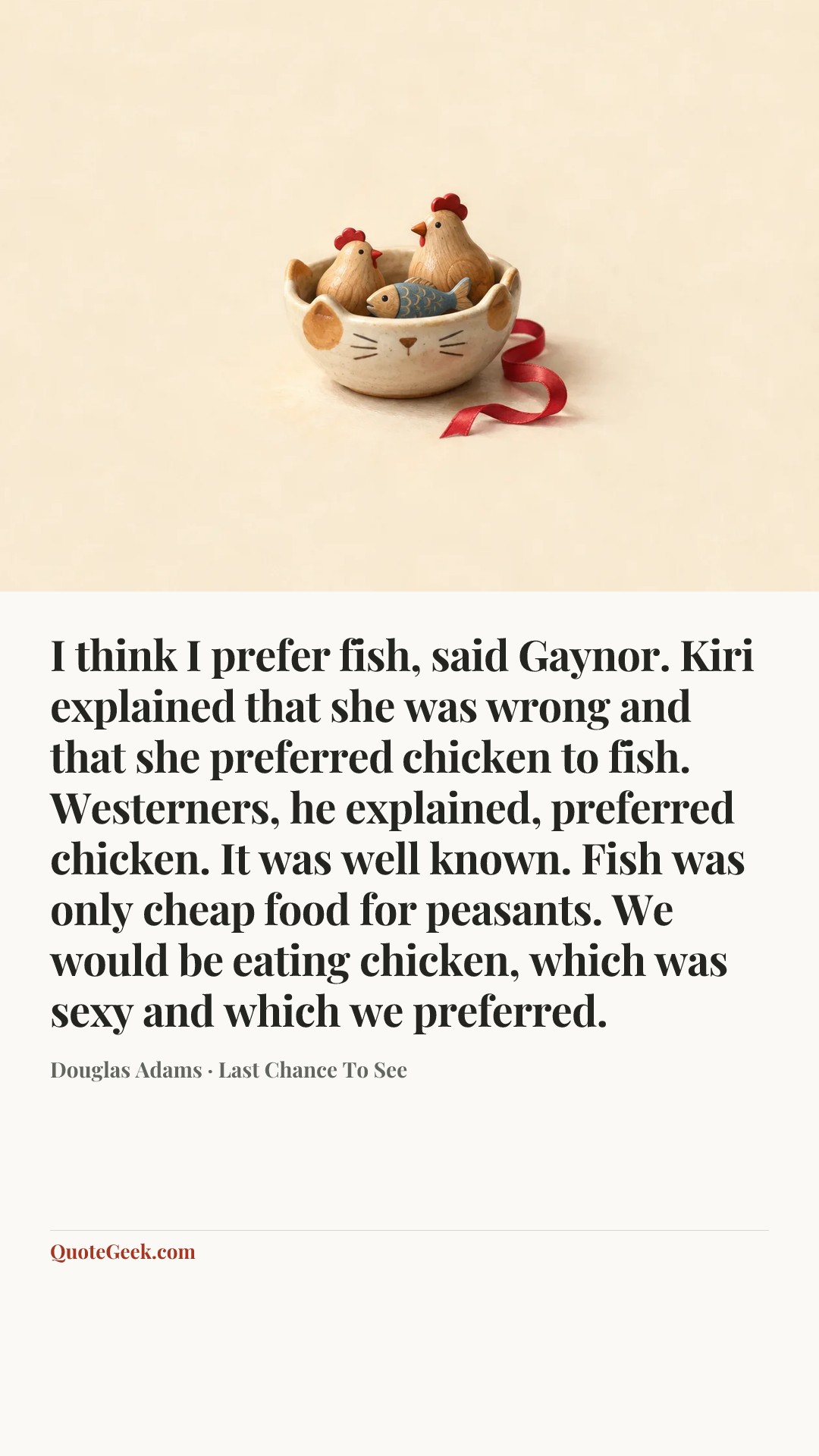 “I think I prefer fish, said Gaynor.
Kiri explained that she was wrong and that she preferred chicken to fish. Westerners, he explained, preferred chicken. It was well known. Fish was only cheap food for peasants. We would be eating chicken, which was sexy and which we preferred.” — Douglas Adams · Last Chance To See. Illustrated QuoteGeek card.