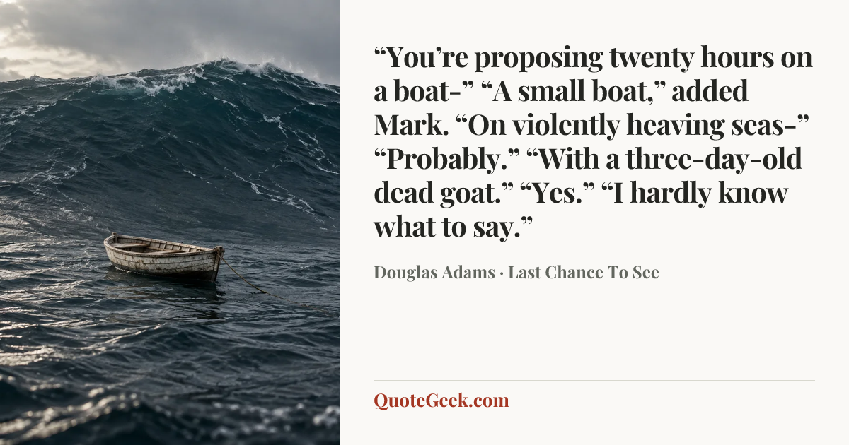““You’re proposing twenty hours on a boat-”
“A small boat,” added Mark.
“On violently heaving seas-”
“Probably.”
“With a three-day-old dead goat.”
“Yes.”
“I hardly know what to say.”” — Douglas Adams · Last Chance To See. Illustrated QuoteGeek card.
