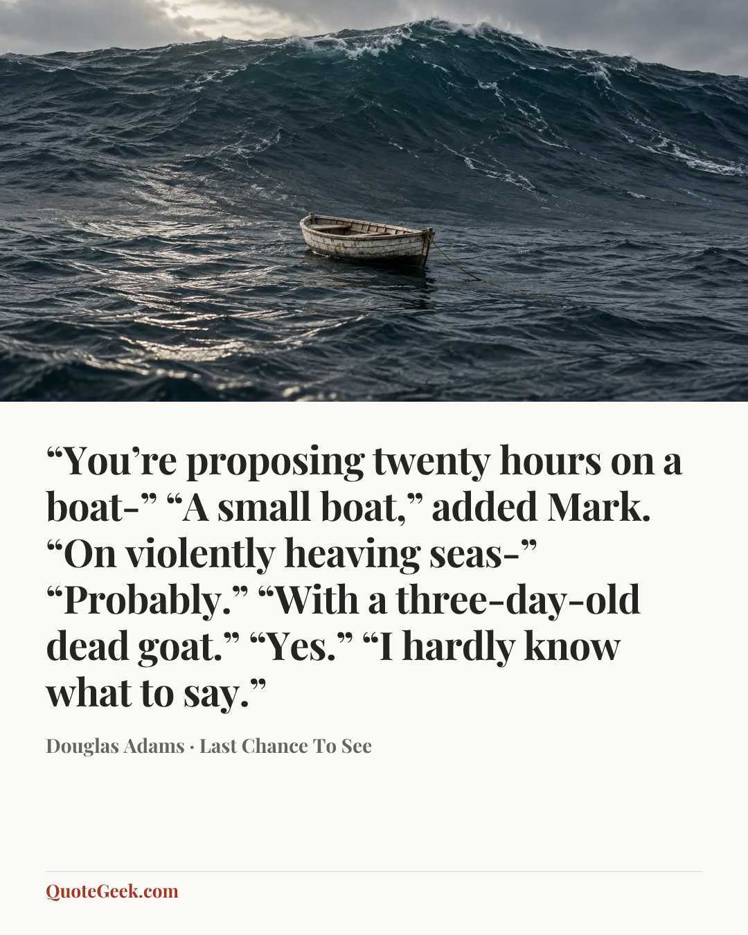 ““You’re proposing twenty hours on a boat-”
“A small boat,” added Mark.
“On violently heaving seas-”
“Probably.”
“With a three-day-old dead goat.”
“Yes.”
“I hardly know what to say.”” — Douglas Adams · Last Chance To See. Illustrated QuoteGeek card.