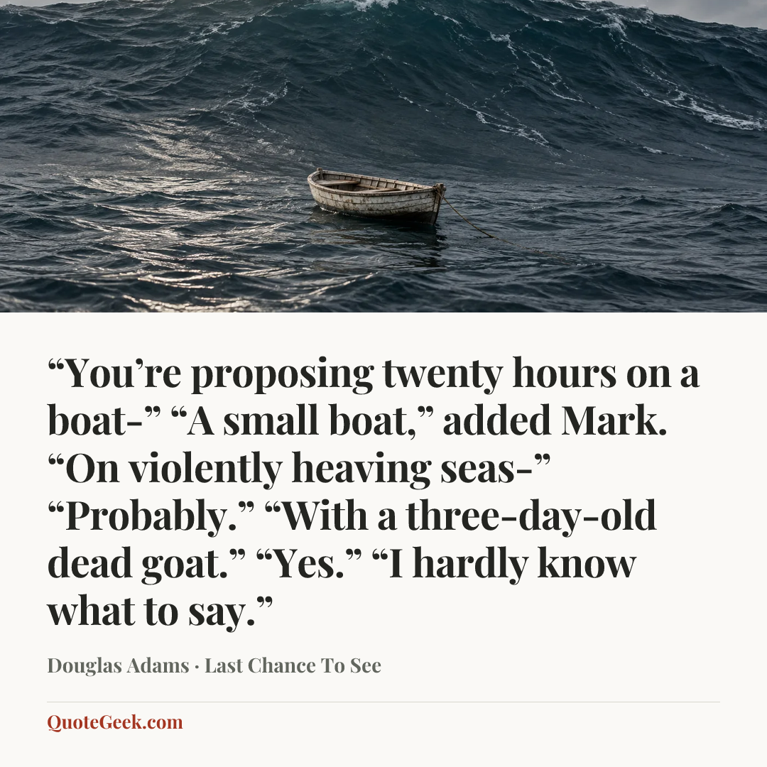““You’re proposing twenty hours on a boat-”
“A small boat,” added Mark.
“On violently heaving seas-”
“Probably.”
“With a three-day-old dead goat.”
“Yes.”
“I hardly know what to say.”” — Douglas Adams · Last Chance To See. Illustrated QuoteGeek card.