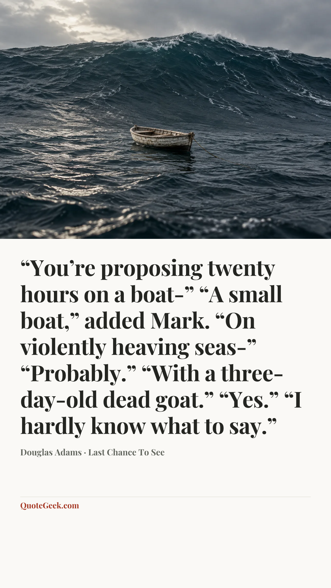 ““You’re proposing twenty hours on a boat-”
“A small boat,” added Mark.
“On violently heaving seas-”
“Probably.”
“With a three-day-old dead goat.”
“Yes.”
“I hardly know what to say.”” — Douglas Adams · Last Chance To See. Illustrated QuoteGeek card.