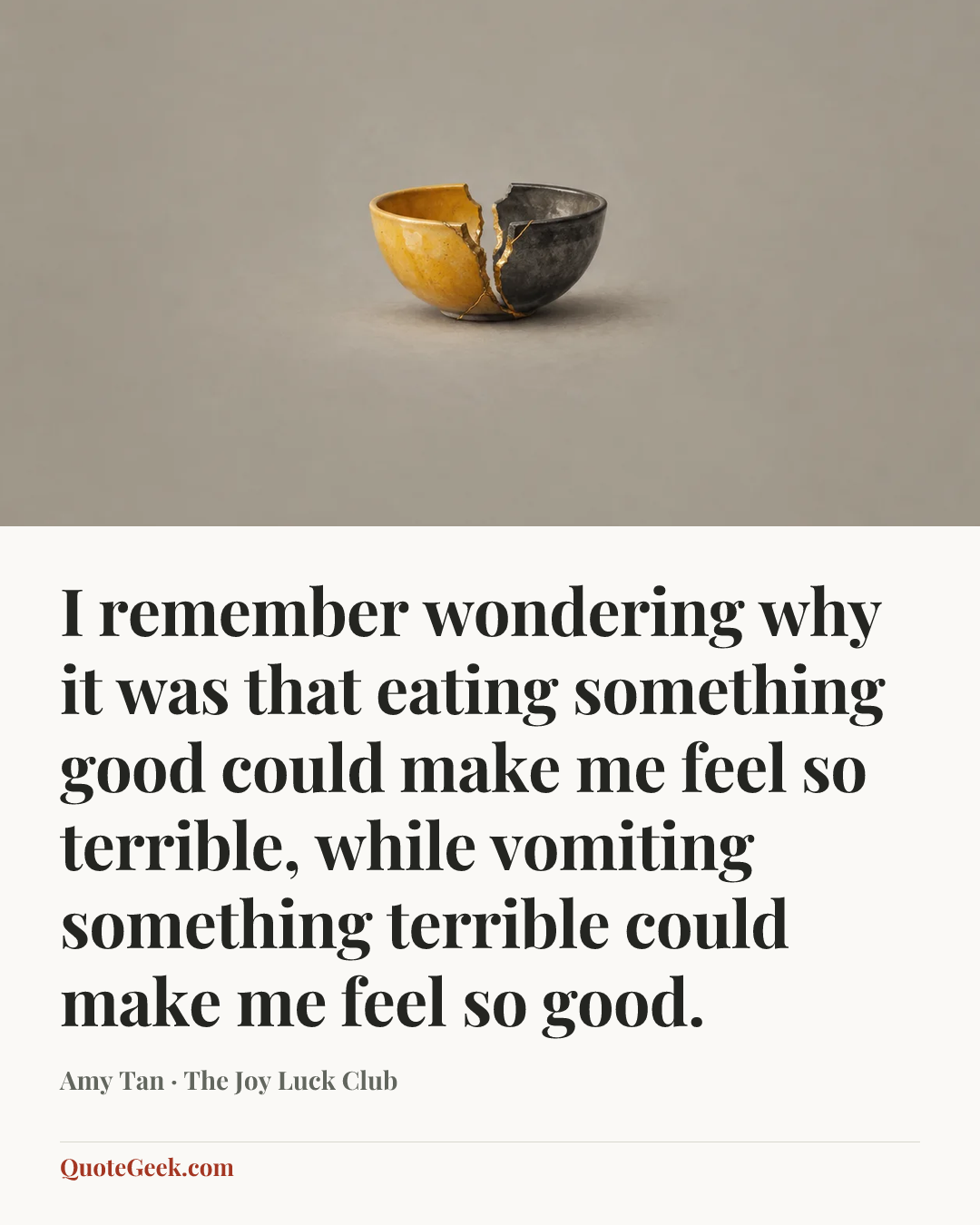 “I remember wondering why it was that eating something good could make me feel so terrible, while vomiting something terrible could make me feel so good.” — Amy Tan · The Joy Luck Club. Illustrated QuoteGeek card.
