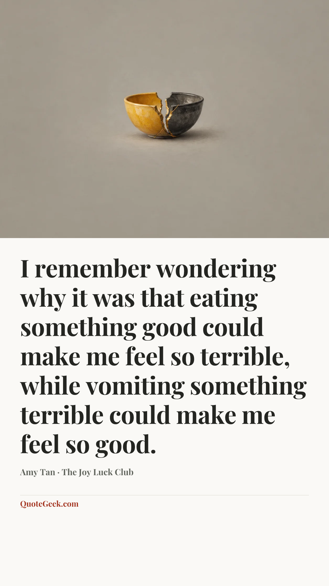 “I remember wondering why it was that eating something good could make me feel so terrible, while vomiting something terrible could make me feel so good.” — Amy Tan · The Joy Luck Club. Illustrated QuoteGeek card.