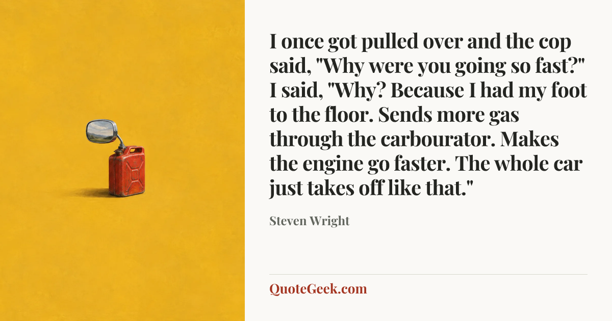“I once got pulled over and the cop said, "Why were you going so fast?" I said, "Why? Because I had my foot to the floor. Sends more gas through the carbourator. Makes the engine go faster. The whole car just takes off like that."” — Steven Wright. Illustrated QuoteGeek card.