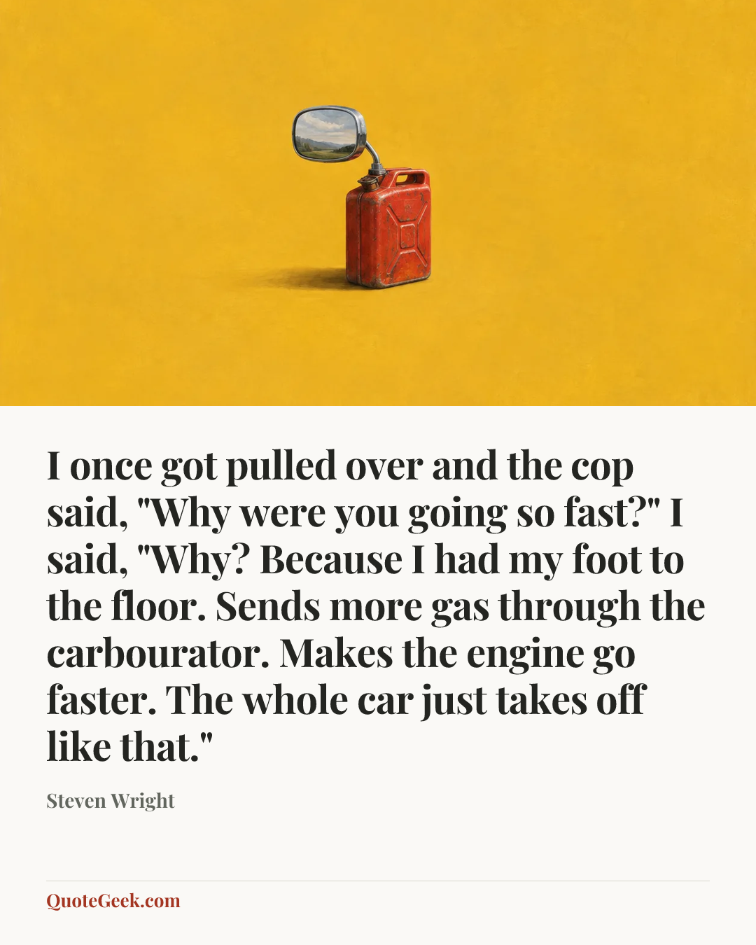“I once got pulled over and the cop said, "Why were you going so fast?" I said, "Why? Because I had my foot to the floor. Sends more gas through the carbourator. Makes the engine go faster. The whole car just takes off like that."” — Steven Wright. Illustrated QuoteGeek card.