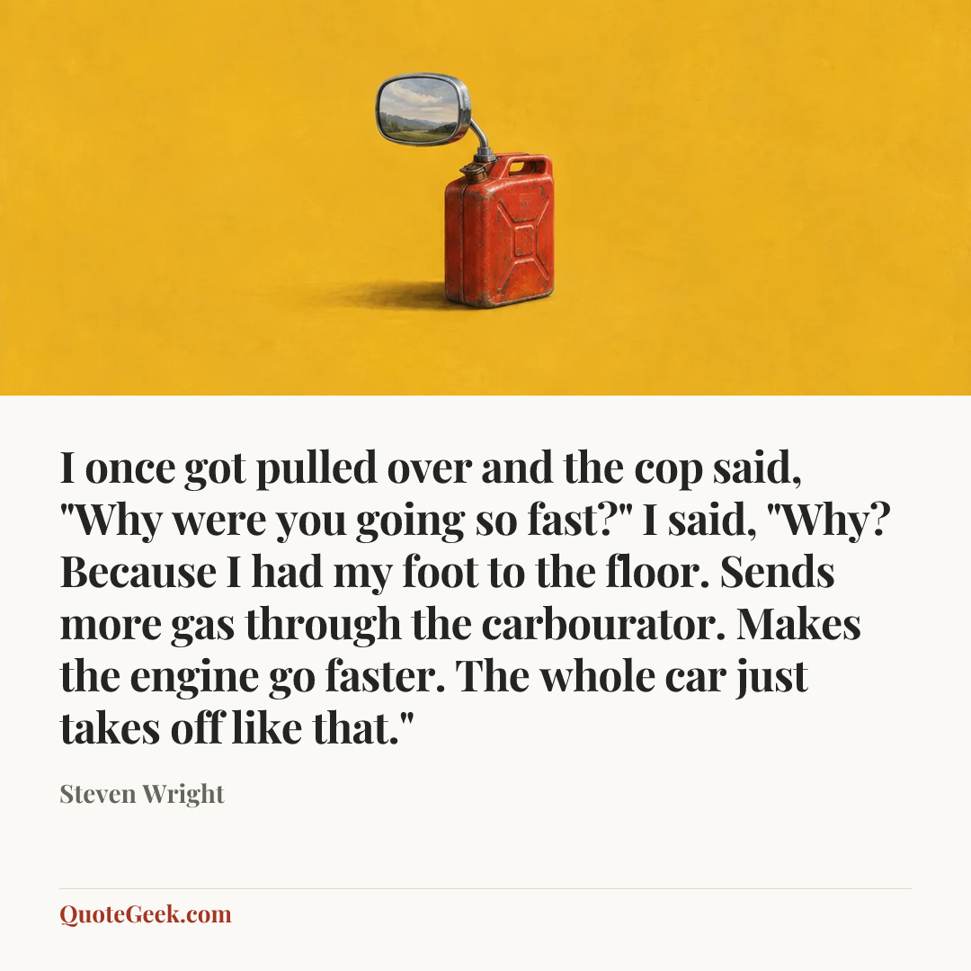 “I once got pulled over and the cop said, "Why were you going so fast?" I said, "Why? Because I had my foot to the floor. Sends more gas through the carbourator. Makes the engine go faster. The whole car just takes off like that."” — Steven Wright. Illustrated QuoteGeek card.