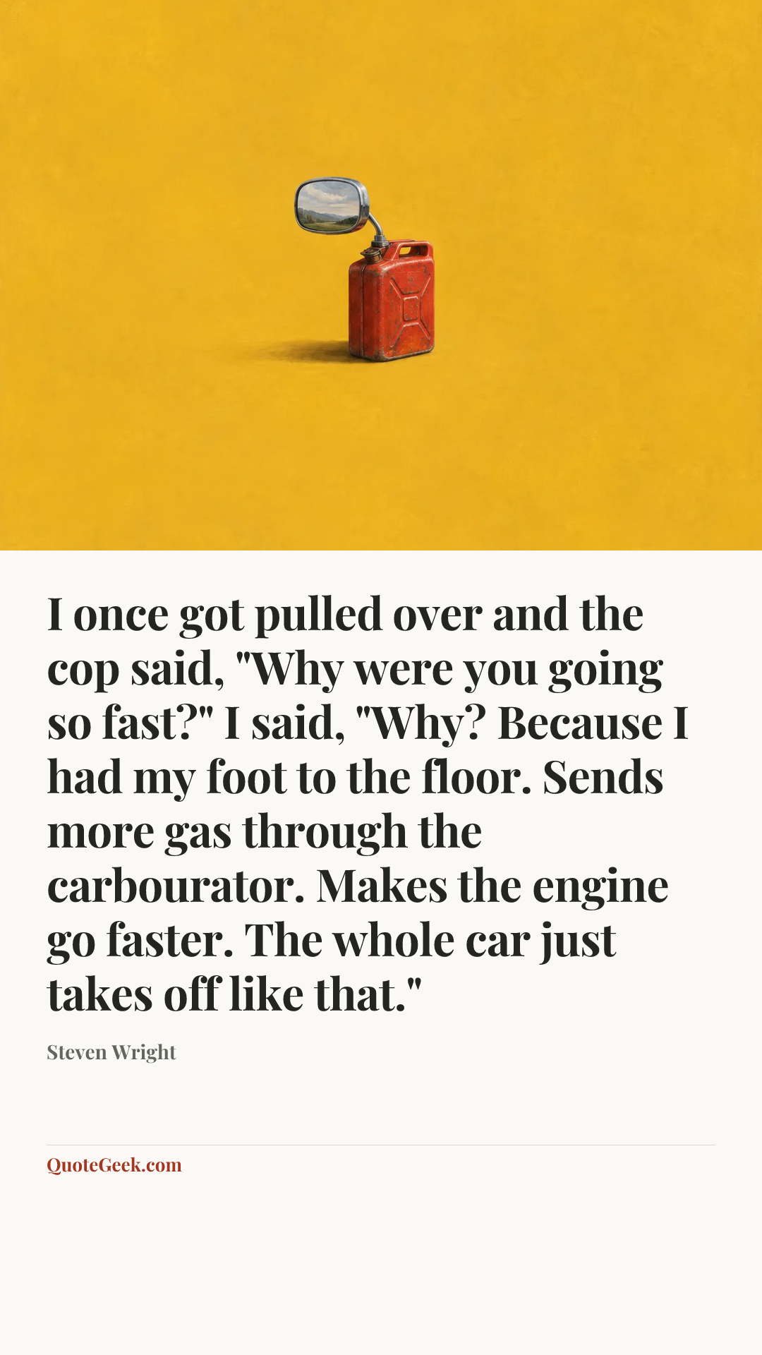 “I once got pulled over and the cop said, "Why were you going so fast?" I said, "Why? Because I had my foot to the floor. Sends more gas through the carbourator. Makes the engine go faster. The whole car just takes off like that."” — Steven Wright. Illustrated QuoteGeek card.