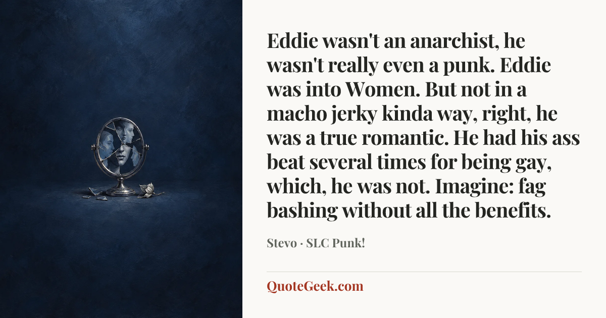“Eddie wasn't an anarchist, he wasn't really even a punk. Eddie was into Women. But not in a macho jerky kinda way, right, he was a true romantic. He had his ass beat several times for being gay, which, he was not. Imagine: fag bashing without all the benefits.” — Stevo · SLC Punk!. Illustrated QuoteGeek card.