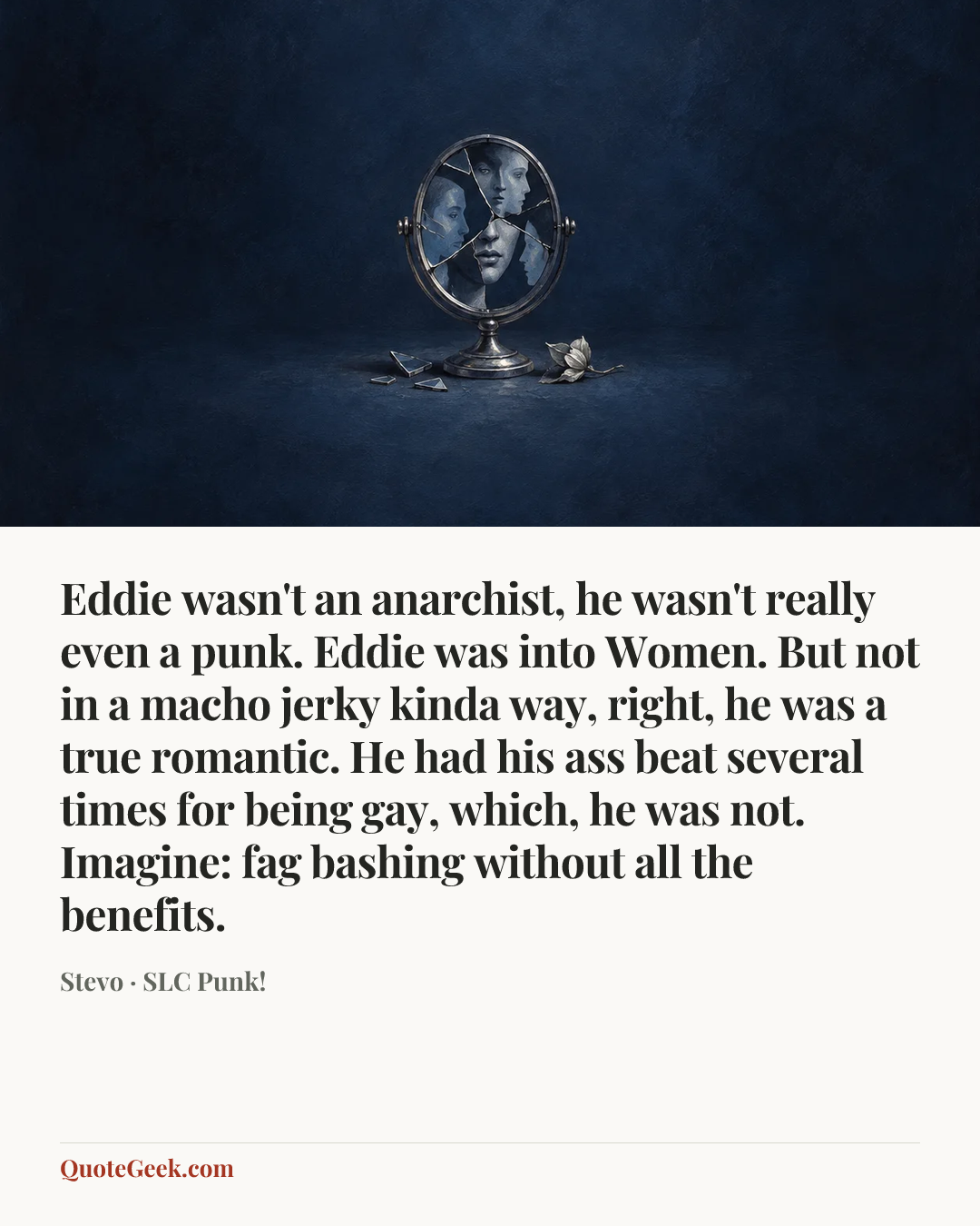 “Eddie wasn't an anarchist, he wasn't really even a punk. Eddie was into Women. But not in a macho jerky kinda way, right, he was a true romantic. He had his ass beat several times for being gay, which, he was not. Imagine: fag bashing without all the benefits.” — Stevo · SLC Punk!. Illustrated QuoteGeek card.