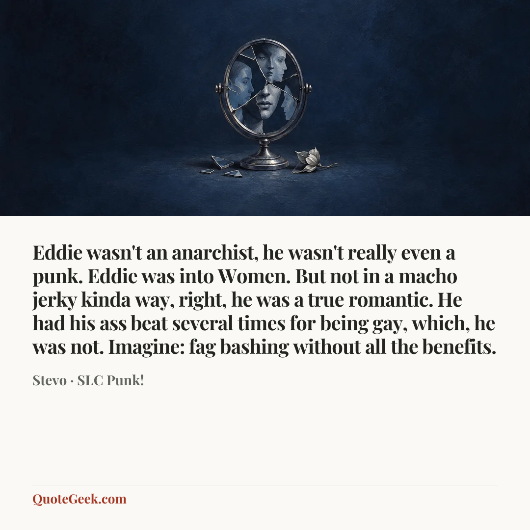 “Eddie wasn't an anarchist, he wasn't really even a punk. Eddie was into Women. But not in a macho jerky kinda way, right, he was a true romantic. He had his ass beat several times for being gay, which, he was not. Imagine: fag bashing without all the benefits.” — Stevo · SLC Punk!. Illustrated QuoteGeek card.