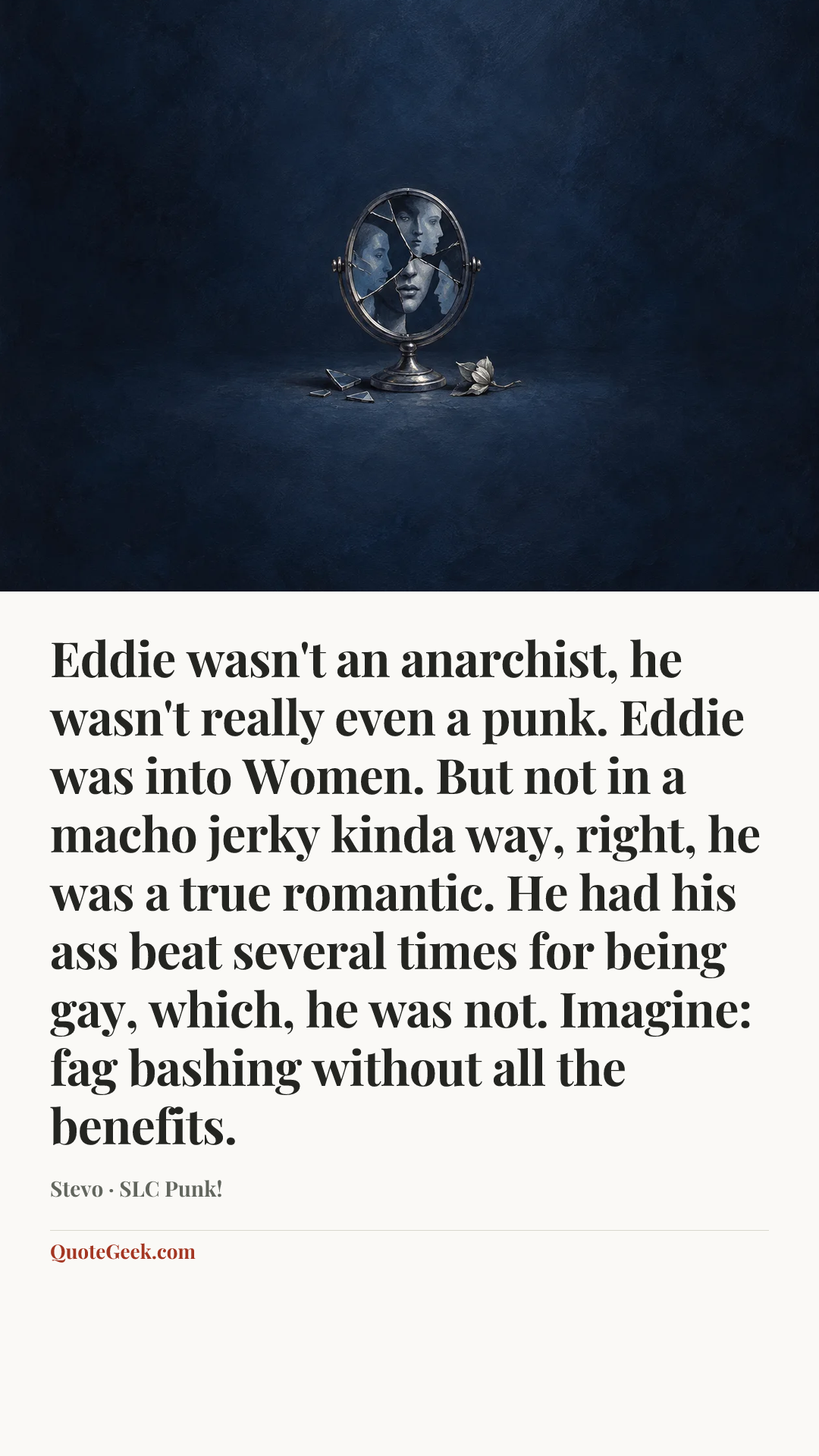 “Eddie wasn't an anarchist, he wasn't really even a punk. Eddie was into Women. But not in a macho jerky kinda way, right, he was a true romantic. He had his ass beat several times for being gay, which, he was not. Imagine: fag bashing without all the benefits.” — Stevo · SLC Punk!. Illustrated QuoteGeek card.