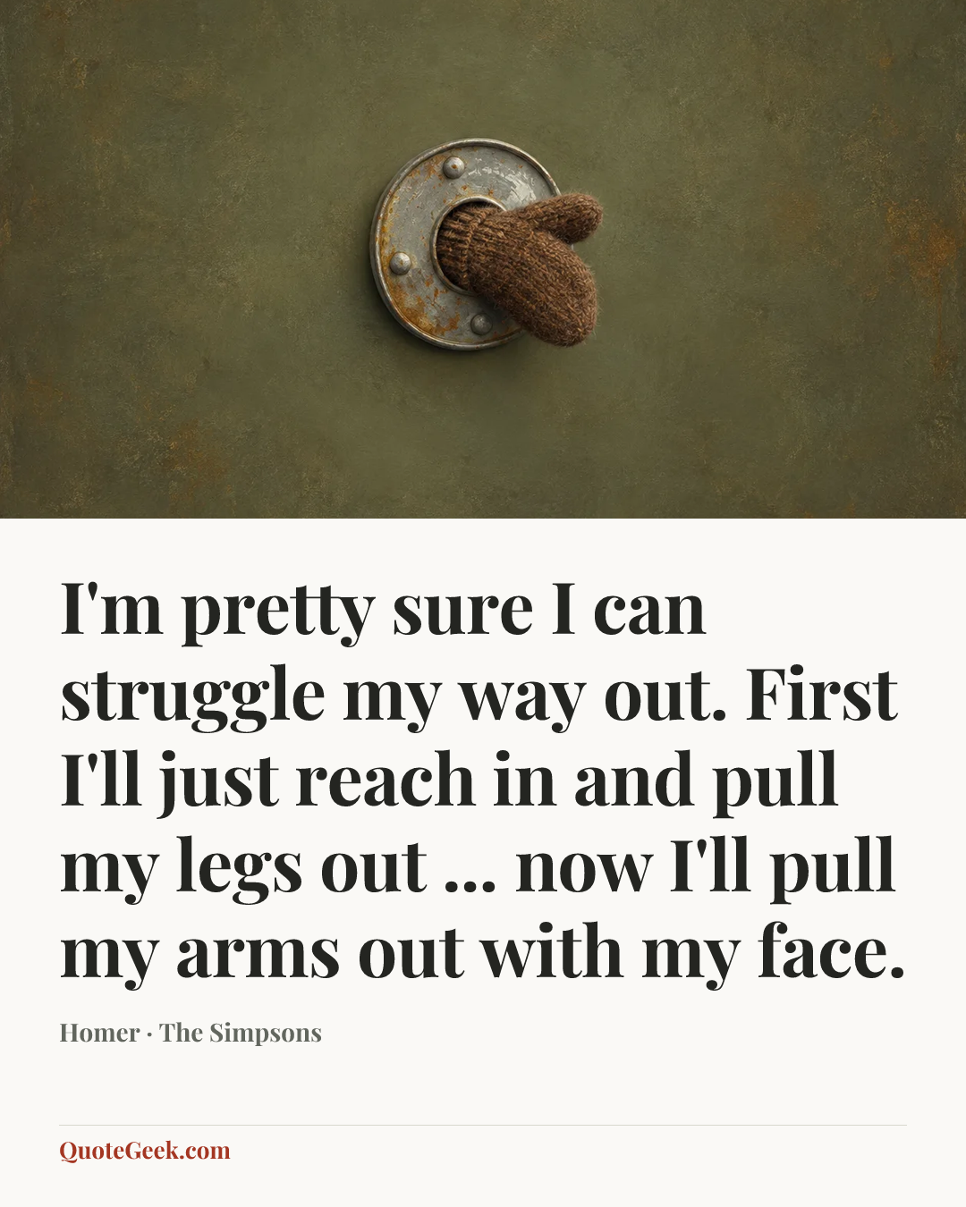 “I'm pretty sure I can struggle my way out. First I'll just reach in and pull my legs out ... now I'll pull my arms out with my face.” — Homer · The Simpsons. Illustrated QuoteGeek card.