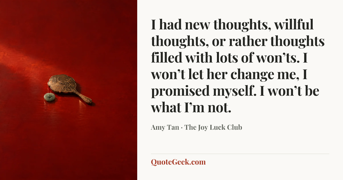 “I had new thoughts, willful thoughts, or rather thoughts filled with lots of won’ts. I won’t let her change me, I promised myself. I won’t be what I’m not.” — Amy Tan · The Joy Luck Club. Illustrated QuoteGeek card.
