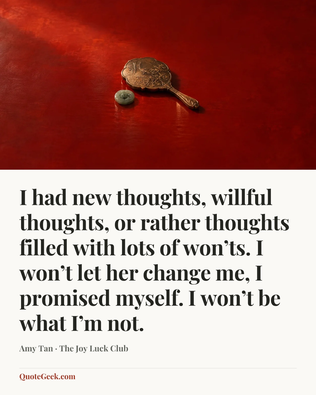 “I had new thoughts, willful thoughts, or rather thoughts filled with lots of won’ts. I won’t let her change me, I promised myself. I won’t be what I’m not.” — Amy Tan · The Joy Luck Club. Illustrated QuoteGeek card.