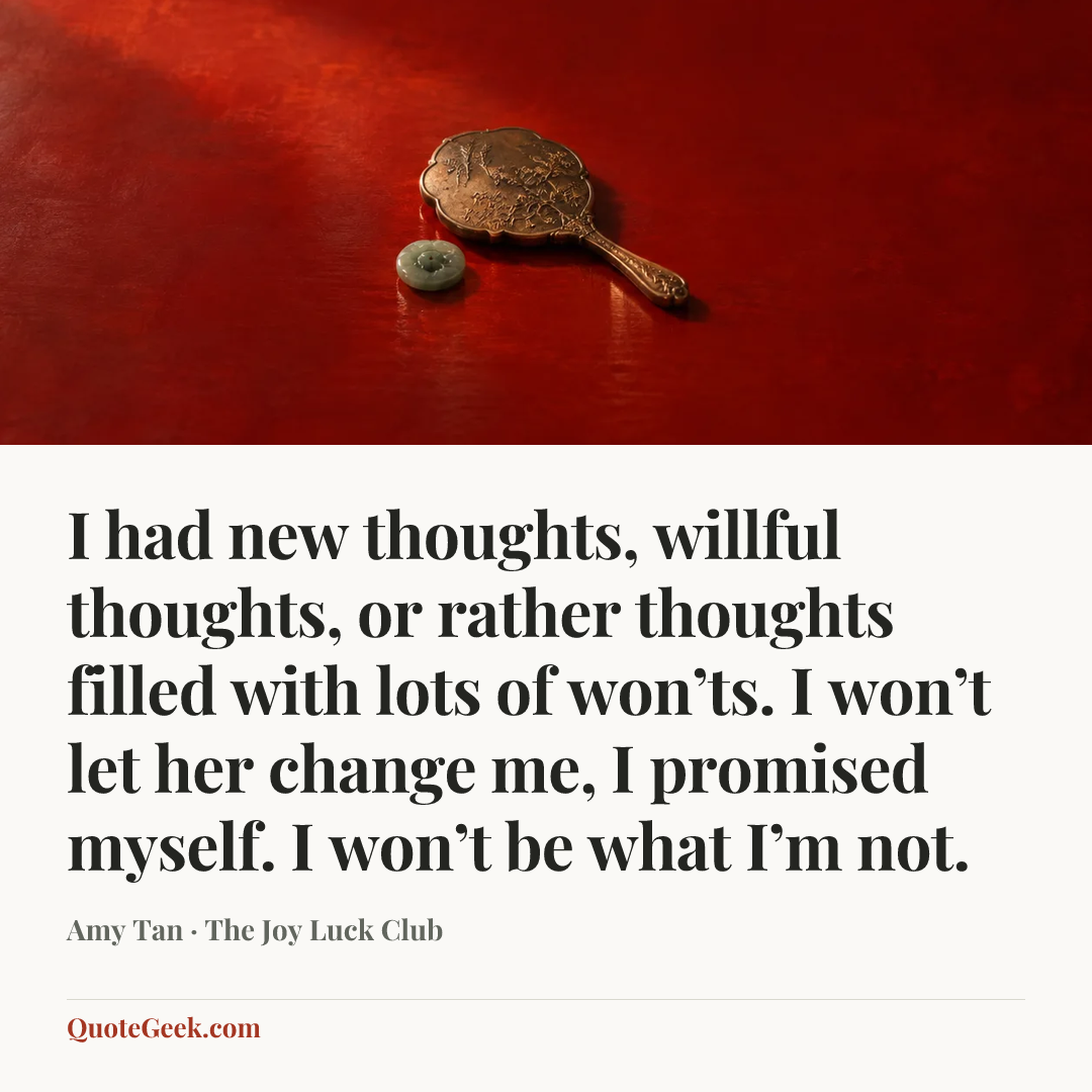 “I had new thoughts, willful thoughts, or rather thoughts filled with lots of won’ts. I won’t let her change me, I promised myself. I won’t be what I’m not.” — Amy Tan · The Joy Luck Club. Illustrated QuoteGeek card.