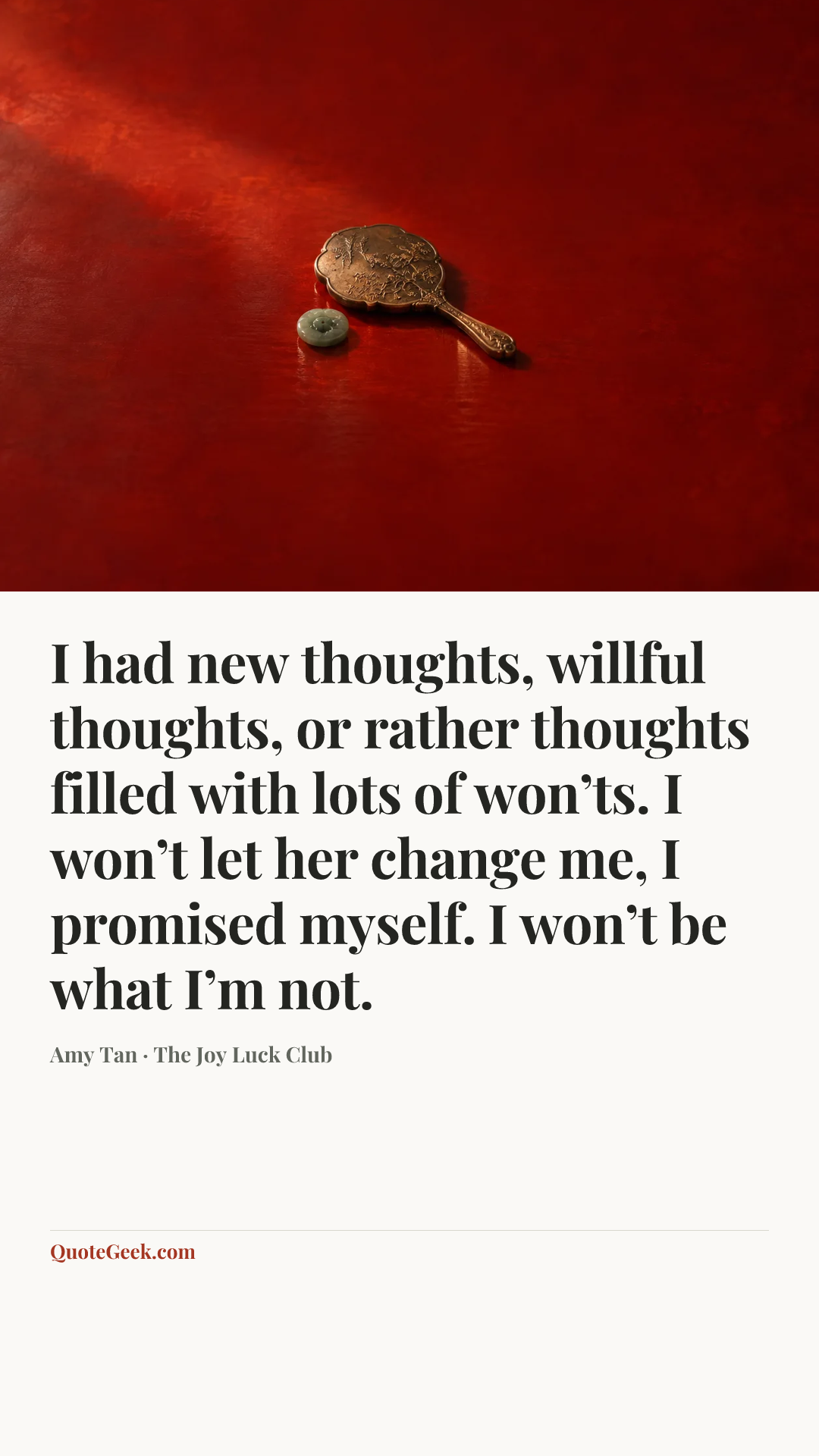 “I had new thoughts, willful thoughts, or rather thoughts filled with lots of won’ts. I won’t let her change me, I promised myself. I won’t be what I’m not.” — Amy Tan · The Joy Luck Club. Illustrated QuoteGeek card.