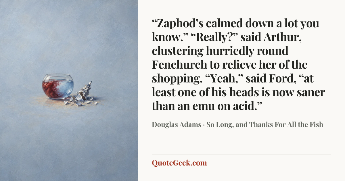 ““Zaphod’s calmed down a lot you know.”
“Really?” said Arthur, clustering hurriedly round Fenchurch to relieve her of the shopping.
“Yeah,” said Ford, “at least one of his heads is now saner than an emu on acid.”” — Douglas Adams · So Long, and Thanks For All the Fish. Illustrated QuoteGeek card.