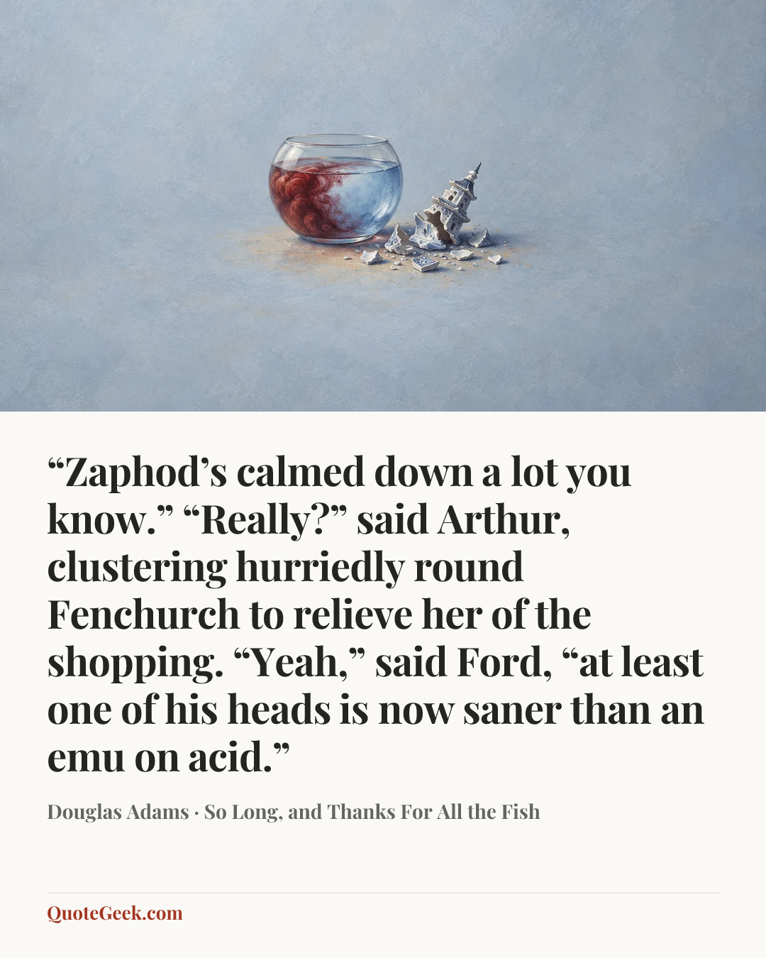 ““Zaphod’s calmed down a lot you know.”
“Really?” said Arthur, clustering hurriedly round Fenchurch to relieve her of the shopping.
“Yeah,” said Ford, “at least one of his heads is now saner than an emu on acid.”” — Douglas Adams · So Long, and Thanks For All the Fish. Illustrated QuoteGeek card.