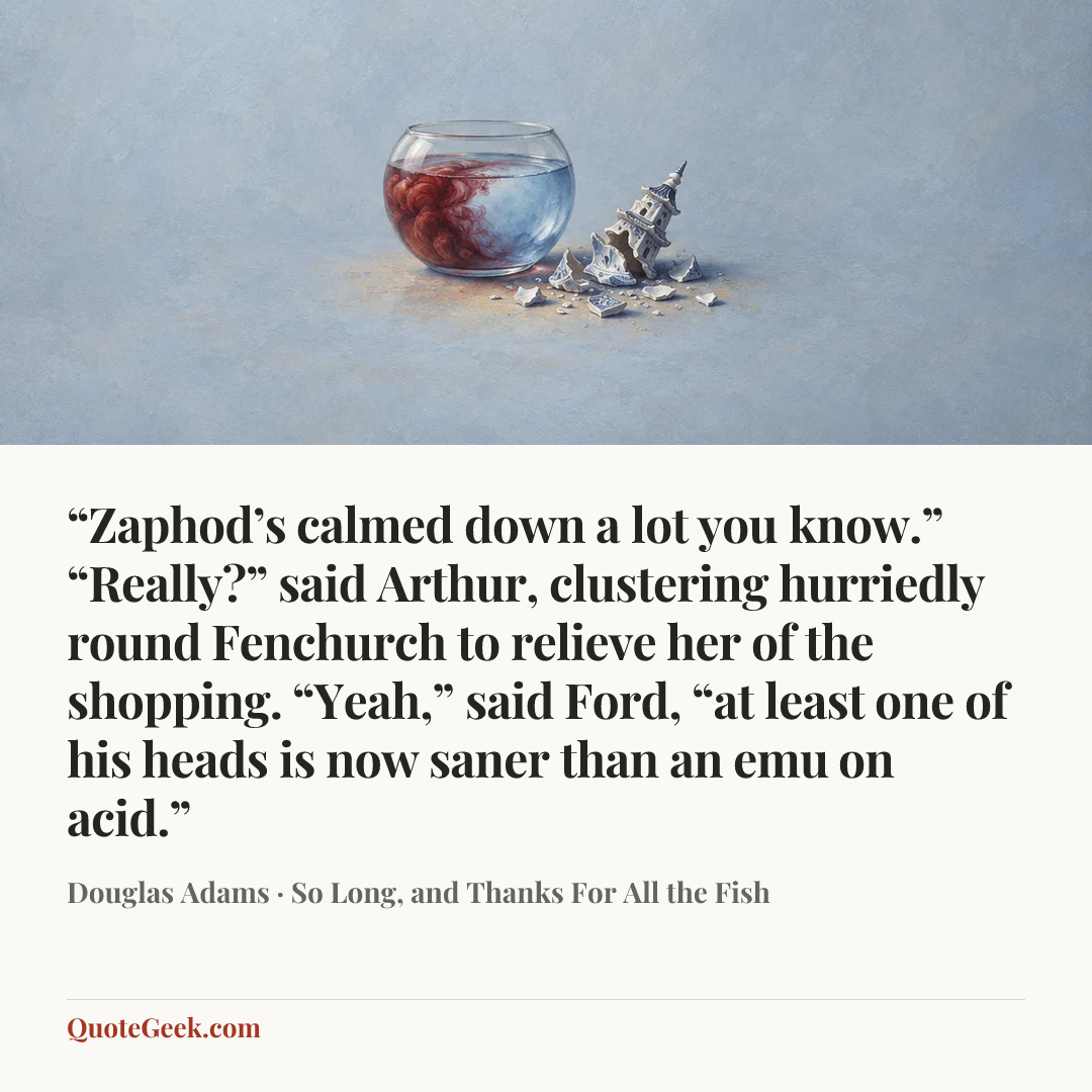 ““Zaphod’s calmed down a lot you know.”
“Really?” said Arthur, clustering hurriedly round Fenchurch to relieve her of the shopping.
“Yeah,” said Ford, “at least one of his heads is now saner than an emu on acid.”” — Douglas Adams · So Long, and Thanks For All the Fish. Illustrated QuoteGeek card.