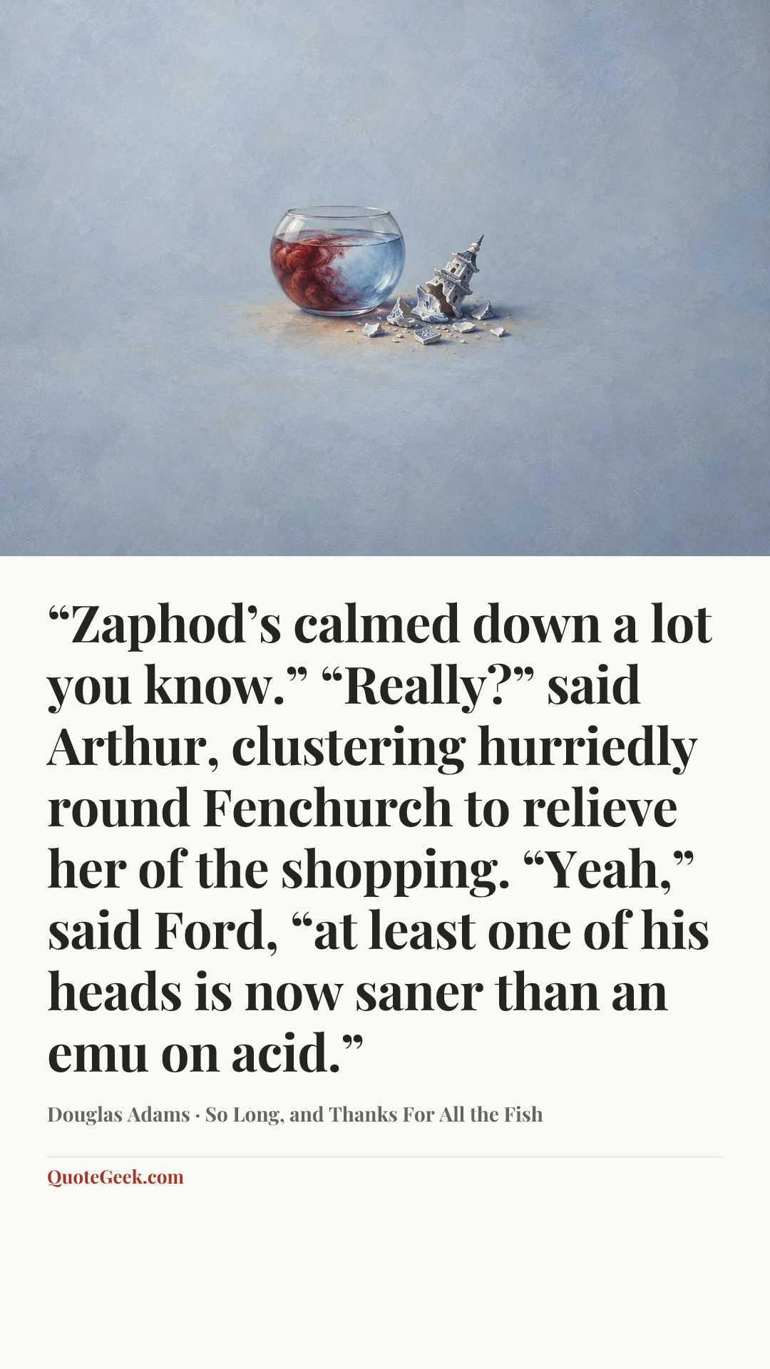 ““Zaphod’s calmed down a lot you know.”
“Really?” said Arthur, clustering hurriedly round Fenchurch to relieve her of the shopping.
“Yeah,” said Ford, “at least one of his heads is now saner than an emu on acid.”” — Douglas Adams · So Long, and Thanks For All the Fish. Illustrated QuoteGeek card.