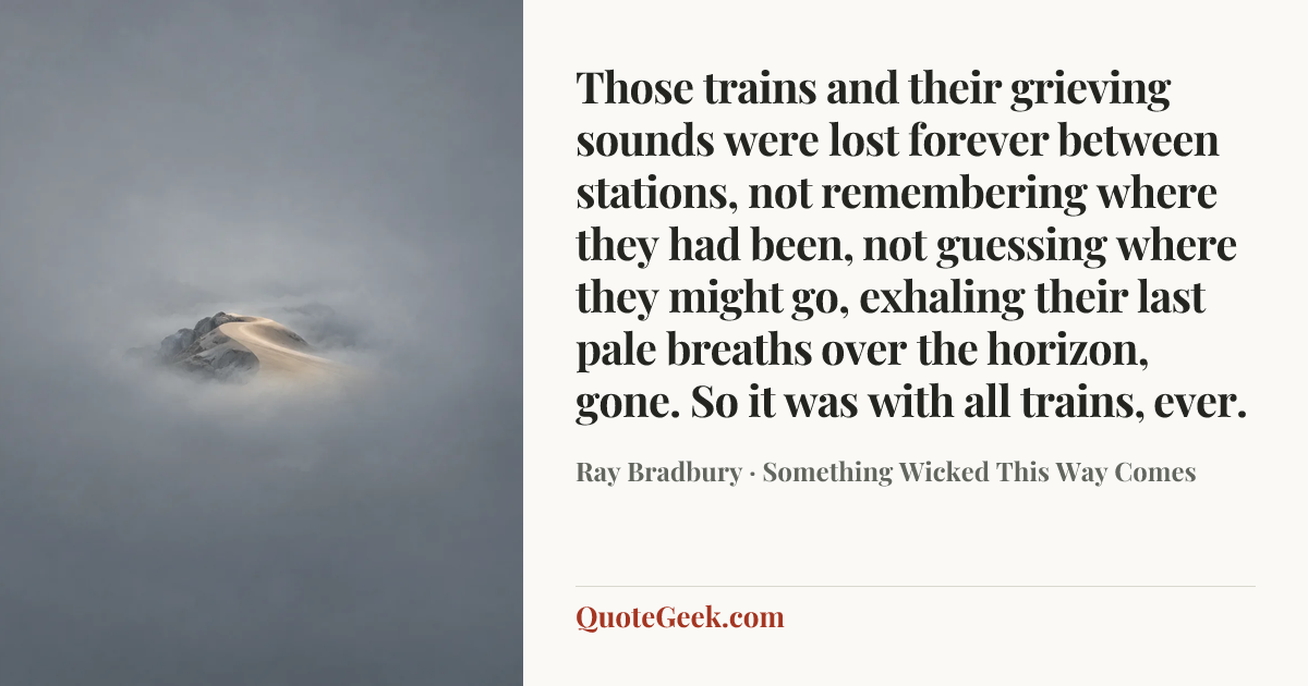 “Those trains and their grieving sounds were lost forever between stations, not remembering where they had been, not guessing where they might go, exhaling their last pale breaths over the horizon, gone. So it was with all trains, ever.” — Ray Bradbury · Something Wicked This Way Comes. Illustrated QuoteGeek card.