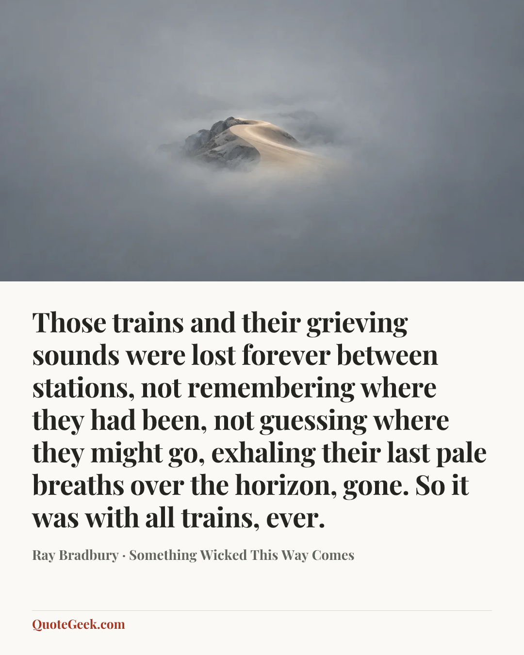 “Those trains and their grieving sounds were lost forever between stations, not remembering where they had been, not guessing where they might go, exhaling their last pale breaths over the horizon, gone. So it was with all trains, ever.” — Ray Bradbury · Something Wicked This Way Comes. Illustrated QuoteGeek card.