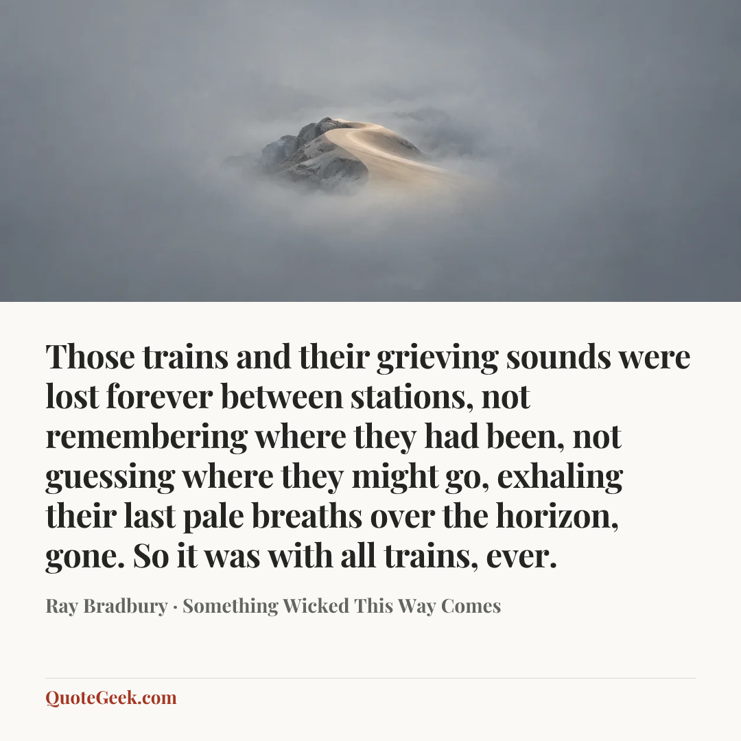 “Those trains and their grieving sounds were lost forever between stations, not remembering where they had been, not guessing where they might go, exhaling their last pale breaths over the horizon, gone. So it was with all trains, ever.” — Ray Bradbury · Something Wicked This Way Comes. Illustrated QuoteGeek card.