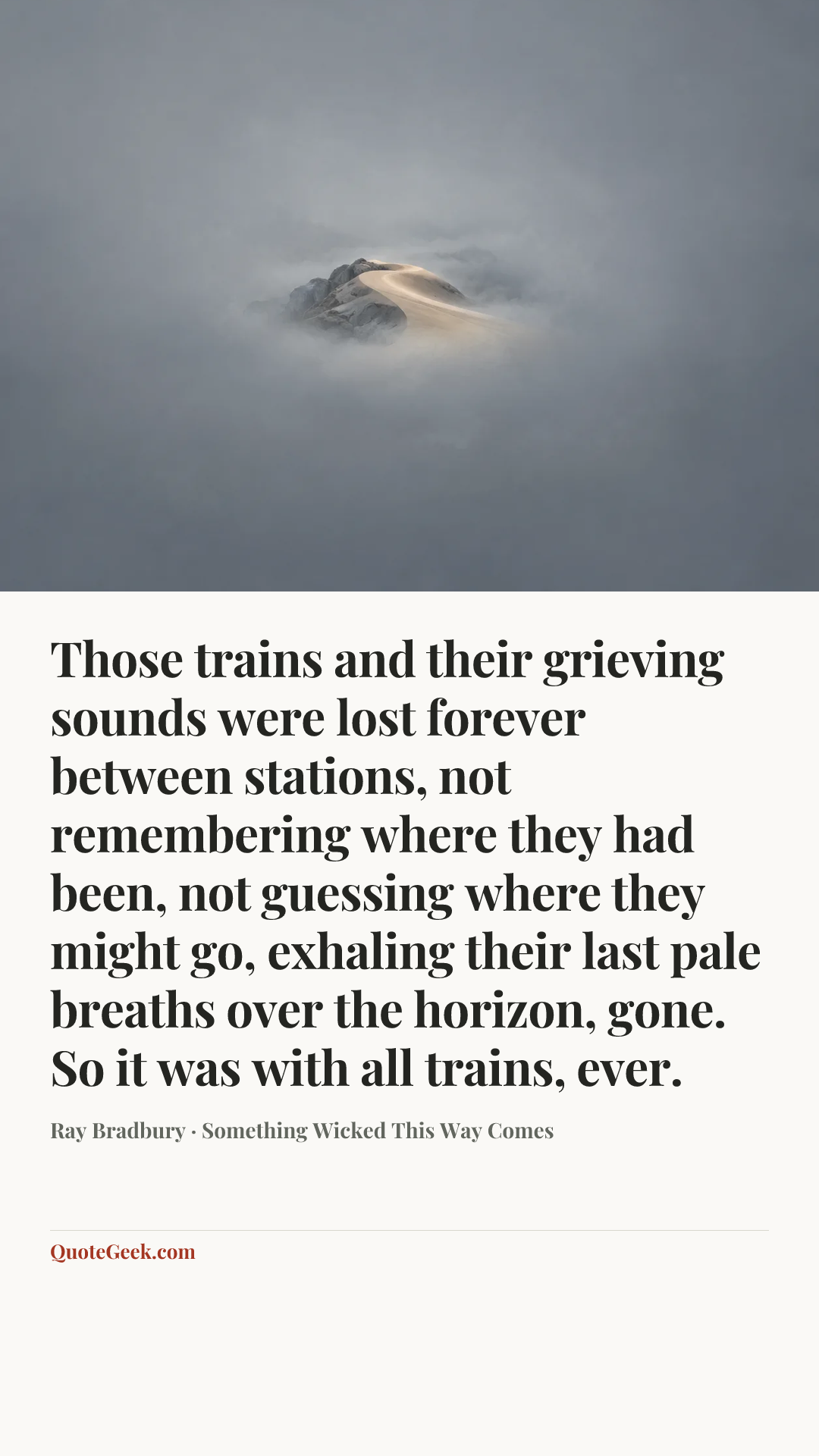 “Those trains and their grieving sounds were lost forever between stations, not remembering where they had been, not guessing where they might go, exhaling their last pale breaths over the horizon, gone. So it was with all trains, ever.” — Ray Bradbury · Something Wicked This Way Comes. Illustrated QuoteGeek card.