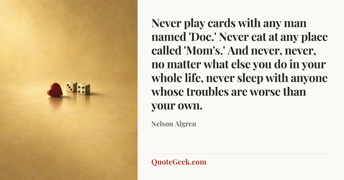 “Never play cards with any man named 'Doc.' Never eat at any place called 'Mom's.' And never, never, no matter what else you do in your whole life, never sleep with anyone whose troubles are worse than your own.” — Nelson Algren. Illustrated QuoteGeek card.