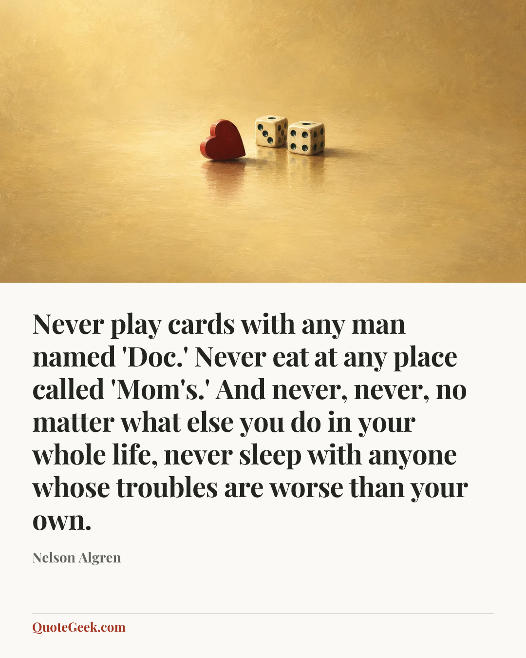 “Never play cards with any man named 'Doc.' Never eat at any place called 'Mom's.' And never, never, no matter what else you do in your whole life, never sleep with anyone whose troubles are worse than your own.” — Nelson Algren. Illustrated QuoteGeek card.