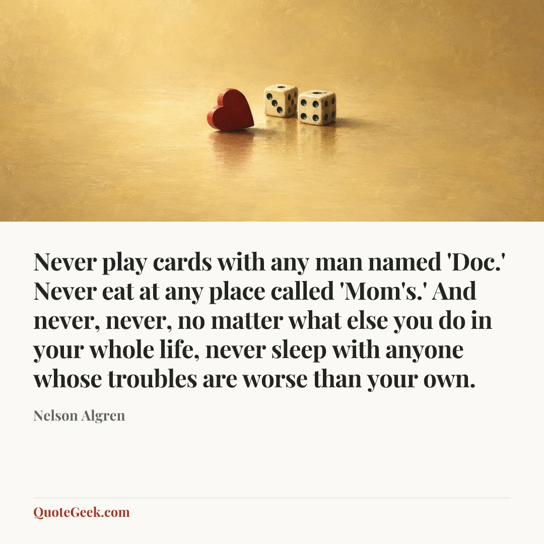 “Never play cards with any man named 'Doc.' Never eat at any place called 'Mom's.' And never, never, no matter what else you do in your whole life, never sleep with anyone whose troubles are worse than your own.” — Nelson Algren. Illustrated QuoteGeek card.