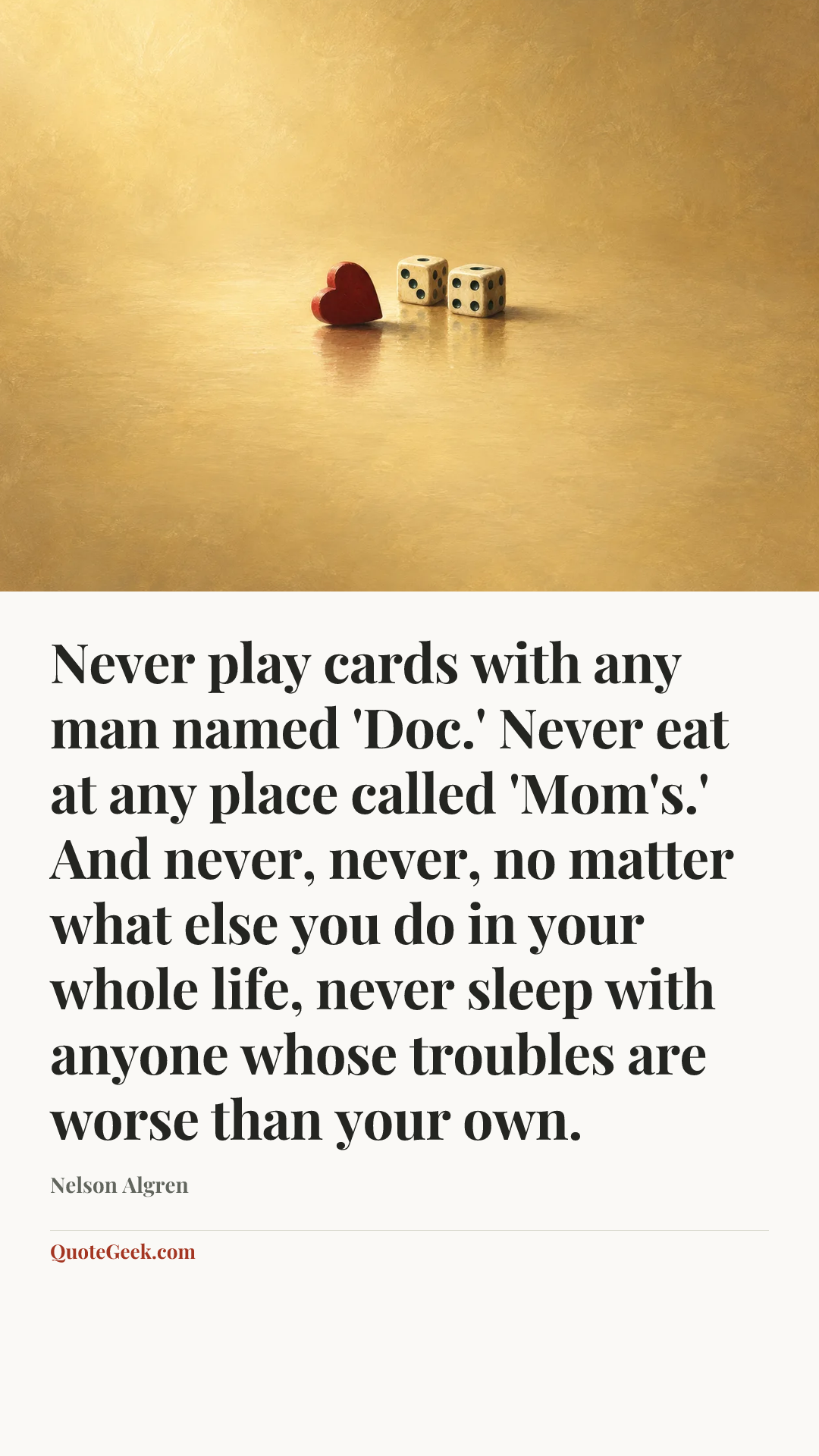 “Never play cards with any man named 'Doc.' Never eat at any place called 'Mom's.' And never, never, no matter what else you do in your whole life, never sleep with anyone whose troubles are worse than your own.” — Nelson Algren. Illustrated QuoteGeek card.