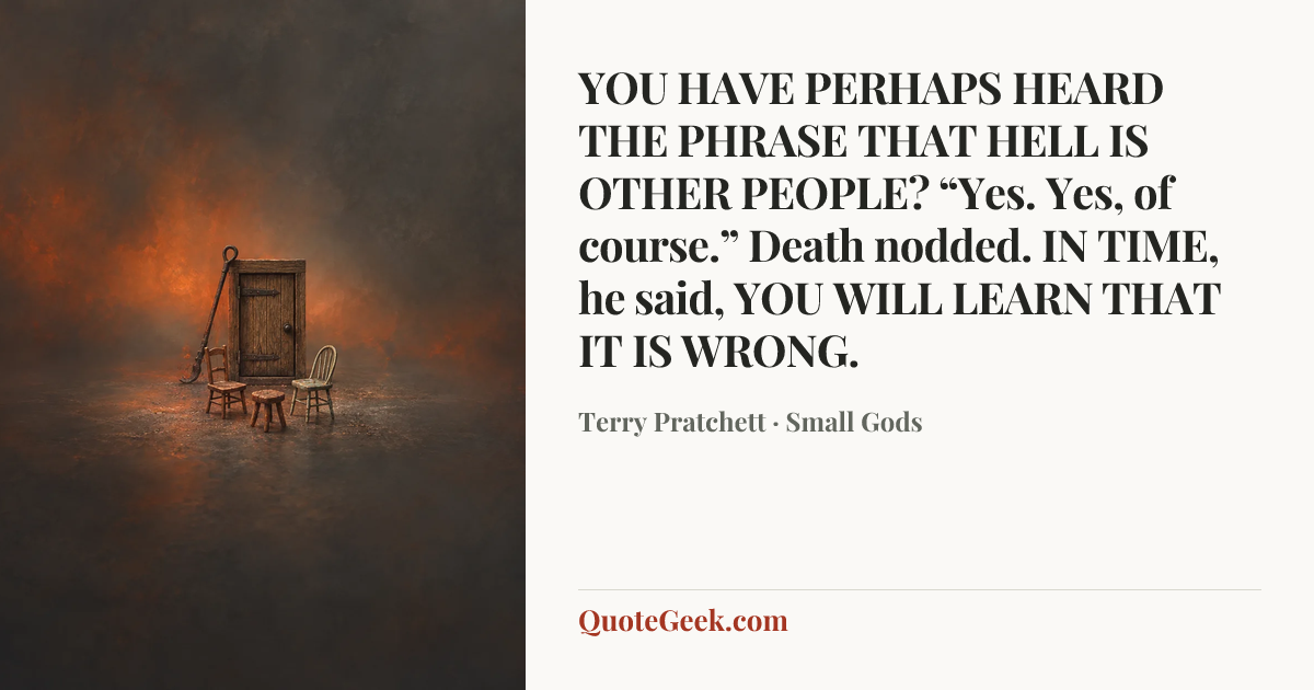 “YOU HAVE PERHAPS HEARD THE PHRASE THAT HELL IS OTHER PEOPLE?
“Yes. Yes, of course.” Death nodded.
IN TIME, he said, YOU WILL LEARN THAT IT IS WRONG.” — Terry Pratchett · Small Gods. Illustrated QuoteGeek card.
