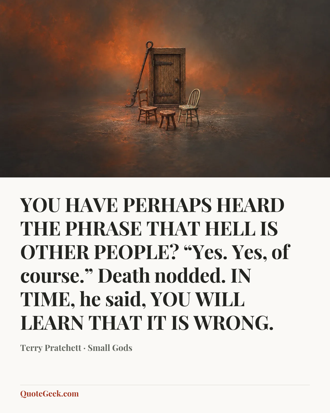 “YOU HAVE PERHAPS HEARD THE PHRASE THAT HELL IS OTHER PEOPLE?
“Yes. Yes, of course.” Death nodded.
IN TIME, he said, YOU WILL LEARN THAT IT IS WRONG.” — Terry Pratchett · Small Gods. Illustrated QuoteGeek card.