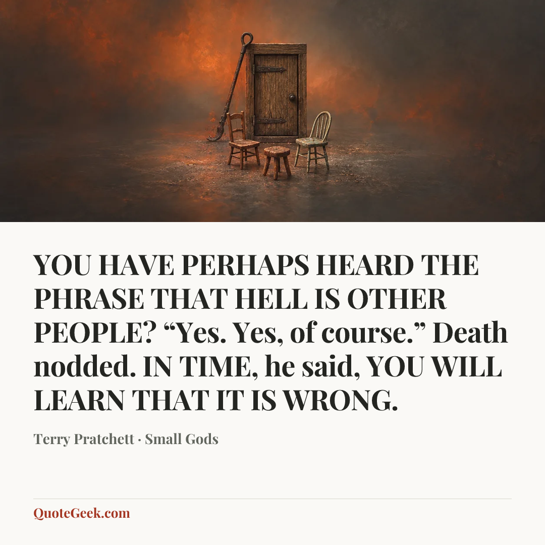 “YOU HAVE PERHAPS HEARD THE PHRASE THAT HELL IS OTHER PEOPLE?
“Yes. Yes, of course.” Death nodded.
IN TIME, he said, YOU WILL LEARN THAT IT IS WRONG.” — Terry Pratchett · Small Gods. Illustrated QuoteGeek card.