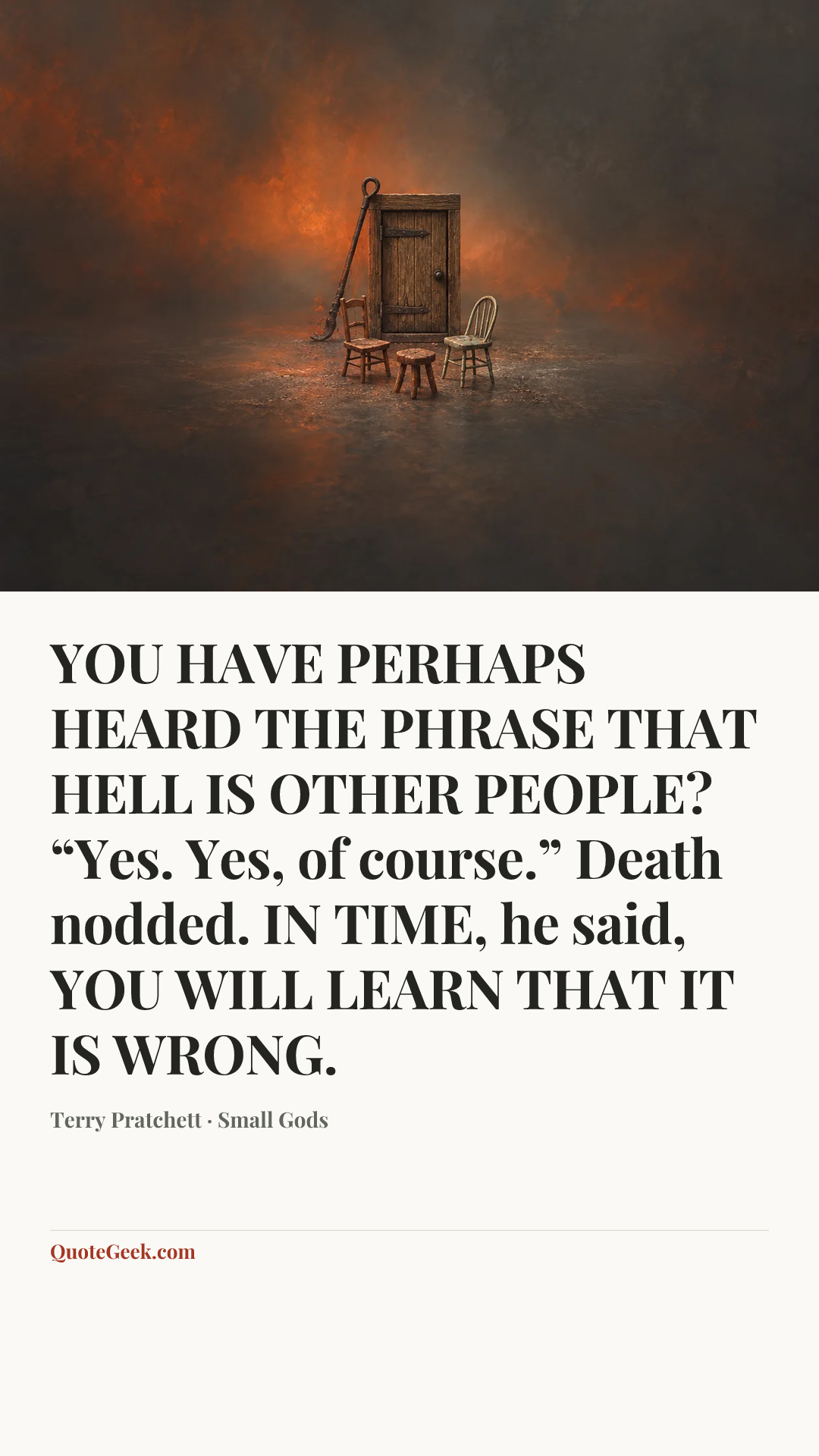 “YOU HAVE PERHAPS HEARD THE PHRASE THAT HELL IS OTHER PEOPLE?
“Yes. Yes, of course.” Death nodded.
IN TIME, he said, YOU WILL LEARN THAT IT IS WRONG.” — Terry Pratchett · Small Gods. Illustrated QuoteGeek card.