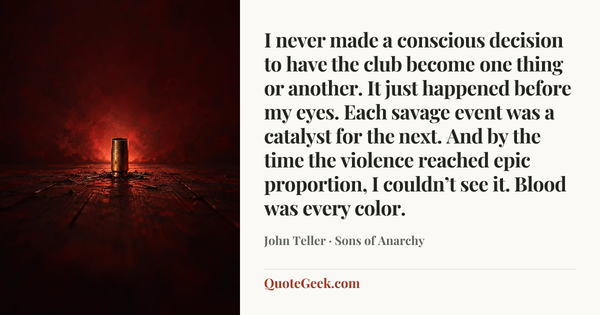 “I never made a conscious decision to have the club become one thing or another. It just happened before my eyes. Each savage event was a catalyst for the next. And by the time the violence reached epic proportion, I couldn’t see it. Blood was every color.” — John Teller · Sons of Anarchy. Illustrated QuoteGeek card.