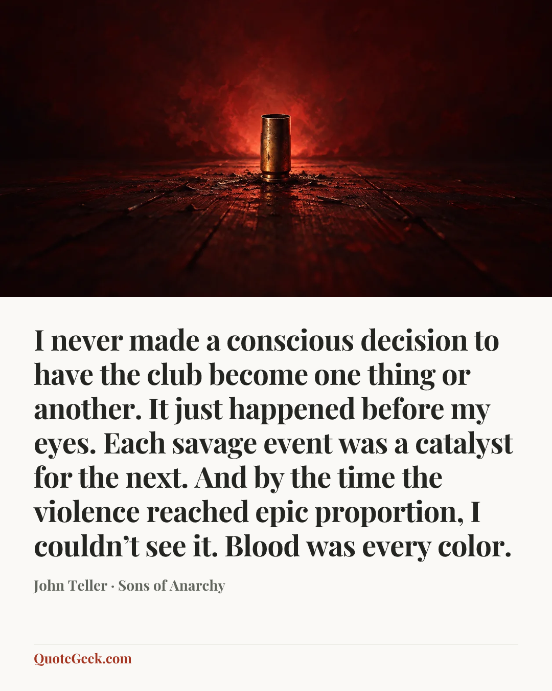 “I never made a conscious decision to have the club become one thing or another. It just happened before my eyes. Each savage event was a catalyst for the next. And by the time the violence reached epic proportion, I couldn’t see it. Blood was every color.” — John Teller · Sons of Anarchy. Illustrated QuoteGeek card.