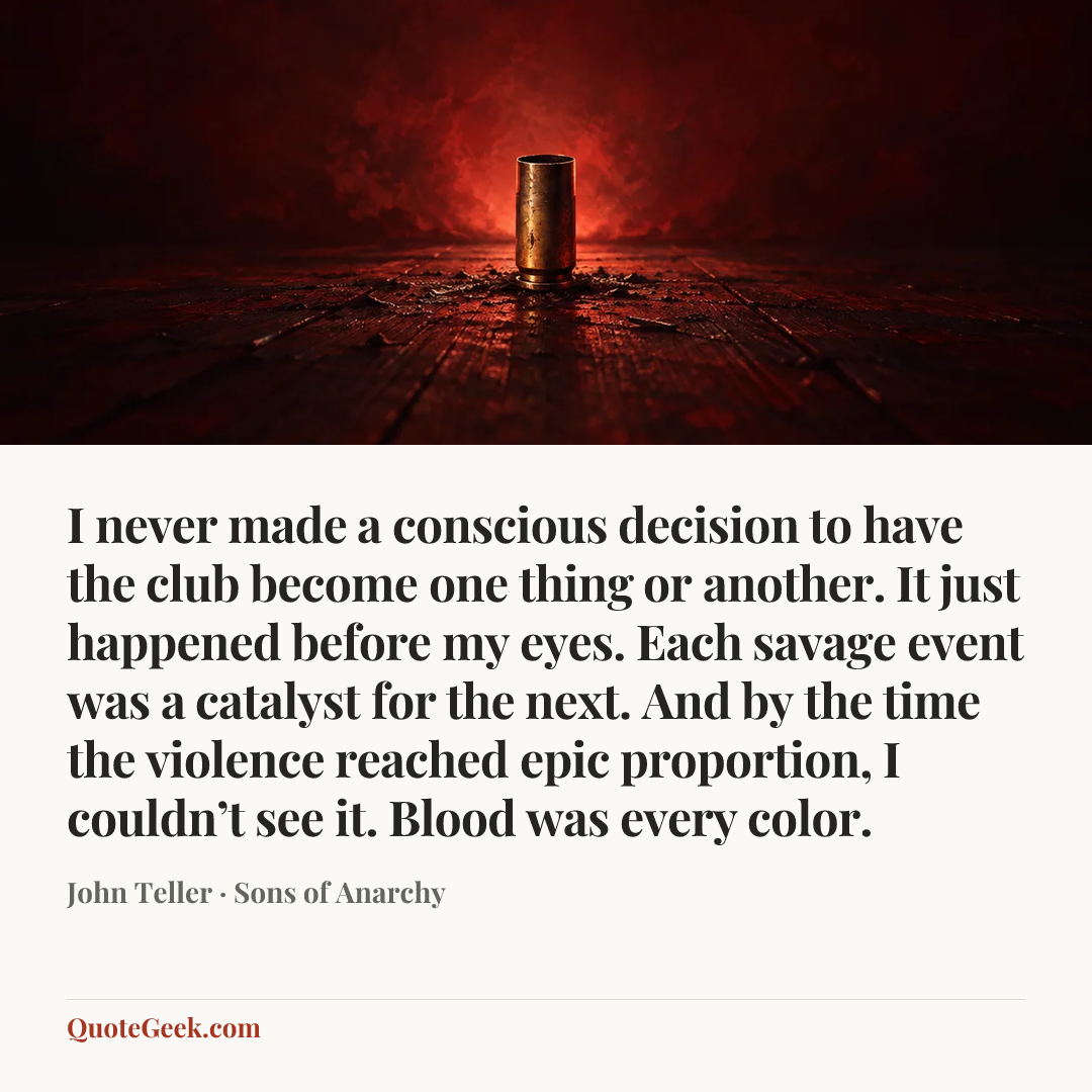 “I never made a conscious decision to have the club become one thing or another. It just happened before my eyes. Each savage event was a catalyst for the next. And by the time the violence reached epic proportion, I couldn’t see it. Blood was every color.” — John Teller · Sons of Anarchy. Illustrated QuoteGeek card.
