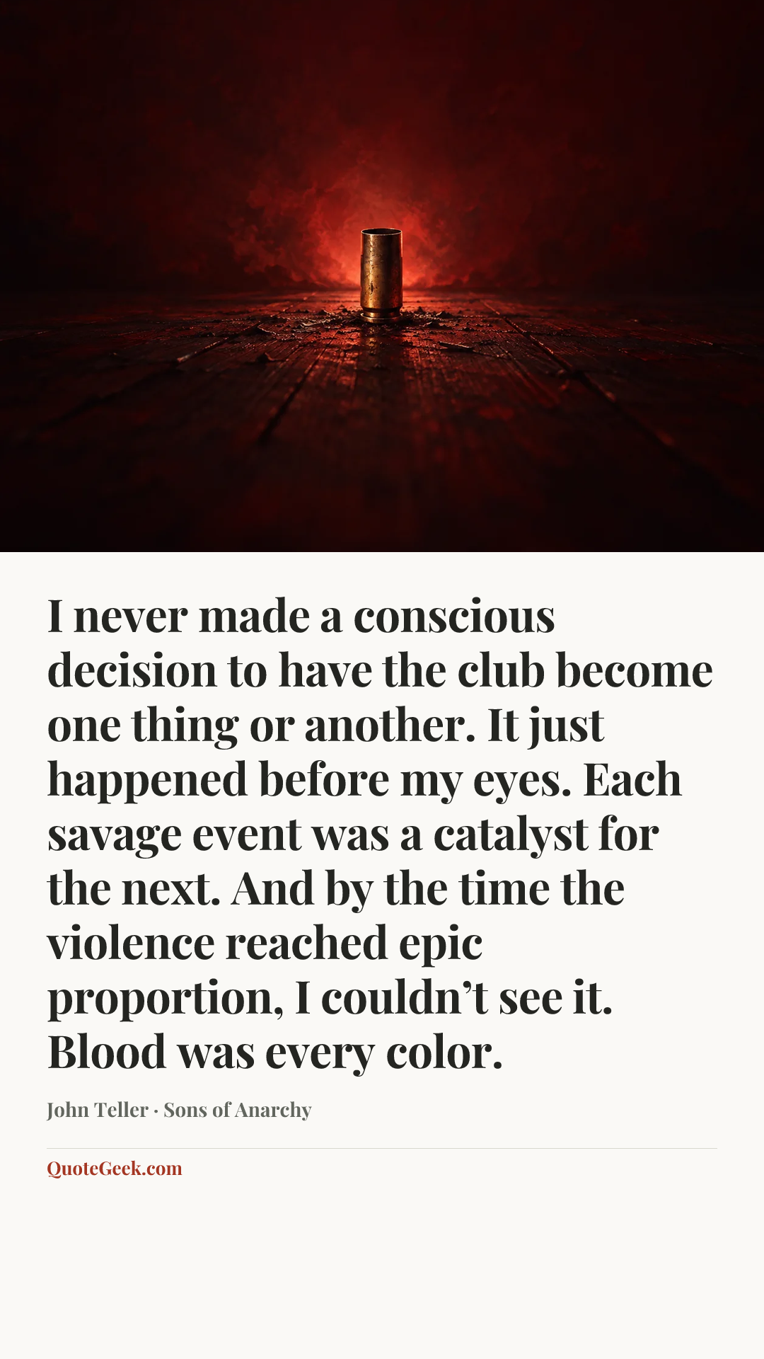 “I never made a conscious decision to have the club become one thing or another. It just happened before my eyes. Each savage event was a catalyst for the next. And by the time the violence reached epic proportion, I couldn’t see it. Blood was every color.” — John Teller · Sons of Anarchy. Illustrated QuoteGeek card.