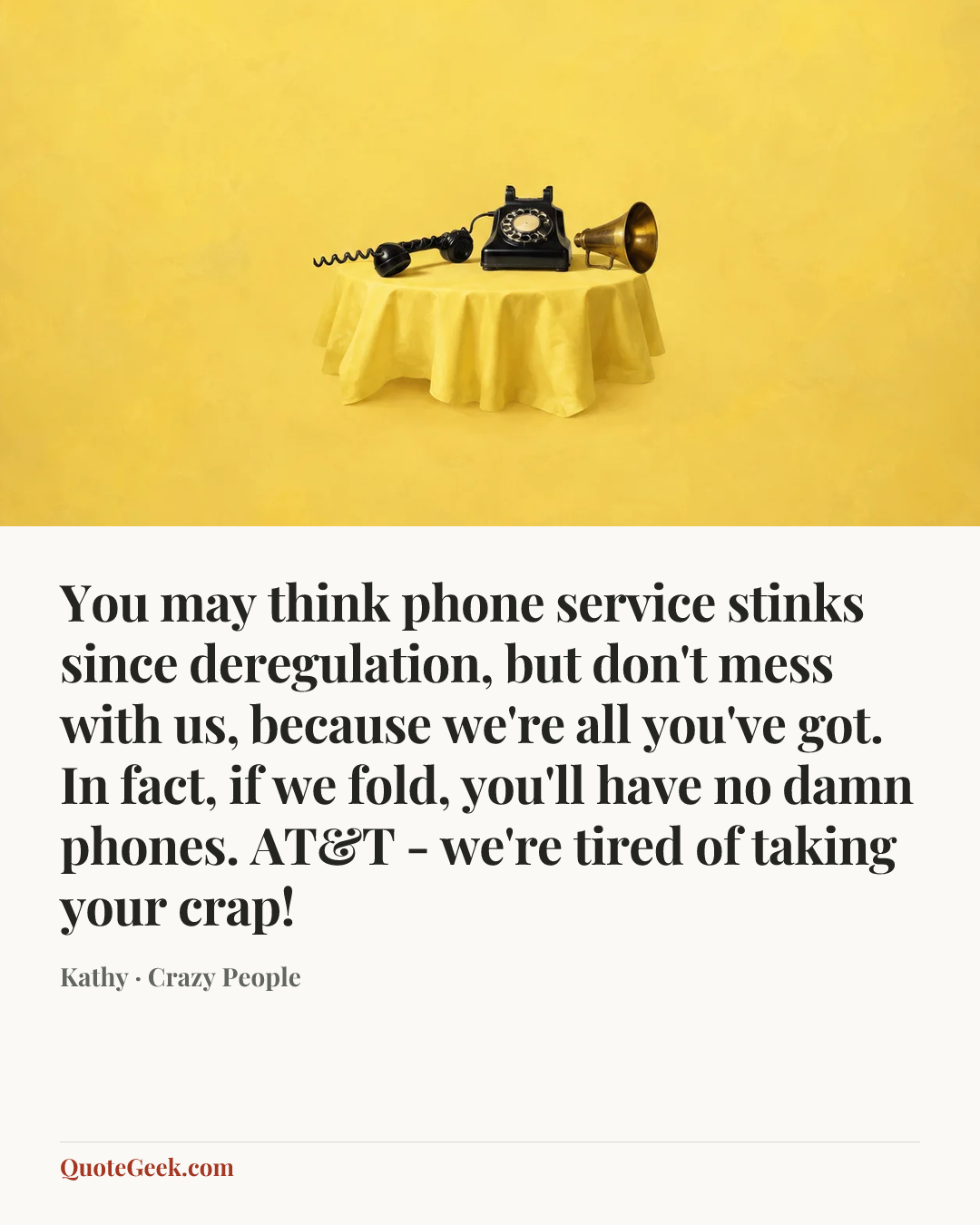 “You may think phone service stinks since deregulation, but don't mess with us, because we're all you've got. In fact, if we fold, you'll have no damn phones. AT&T - we're tired of taking your crap!” — Kathy · Crazy People. Illustrated QuoteGeek card.