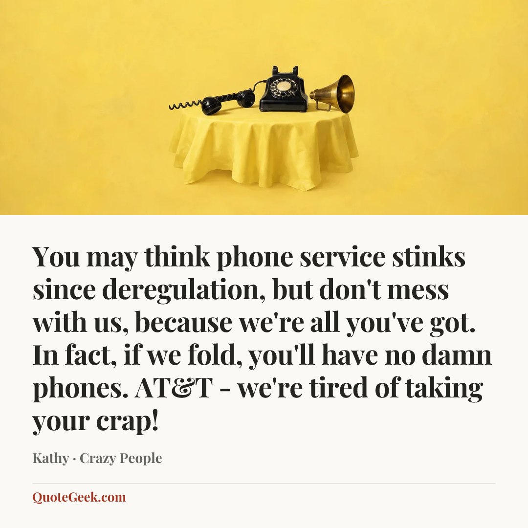 “You may think phone service stinks since deregulation, but don't mess with us, because we're all you've got. In fact, if we fold, you'll have no damn phones. AT&T - we're tired of taking your crap!” — Kathy · Crazy People. Illustrated QuoteGeek card.