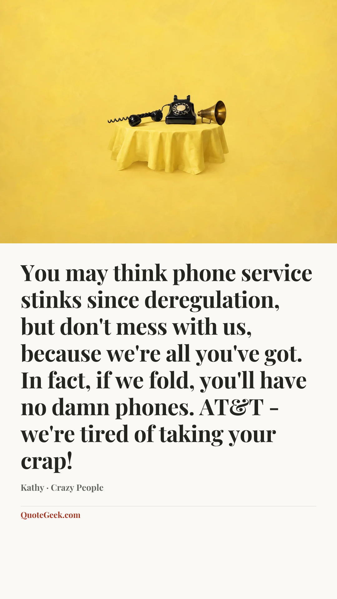 “You may think phone service stinks since deregulation, but don't mess with us, because we're all you've got. In fact, if we fold, you'll have no damn phones. AT&T - we're tired of taking your crap!” — Kathy · Crazy People. Illustrated QuoteGeek card.
